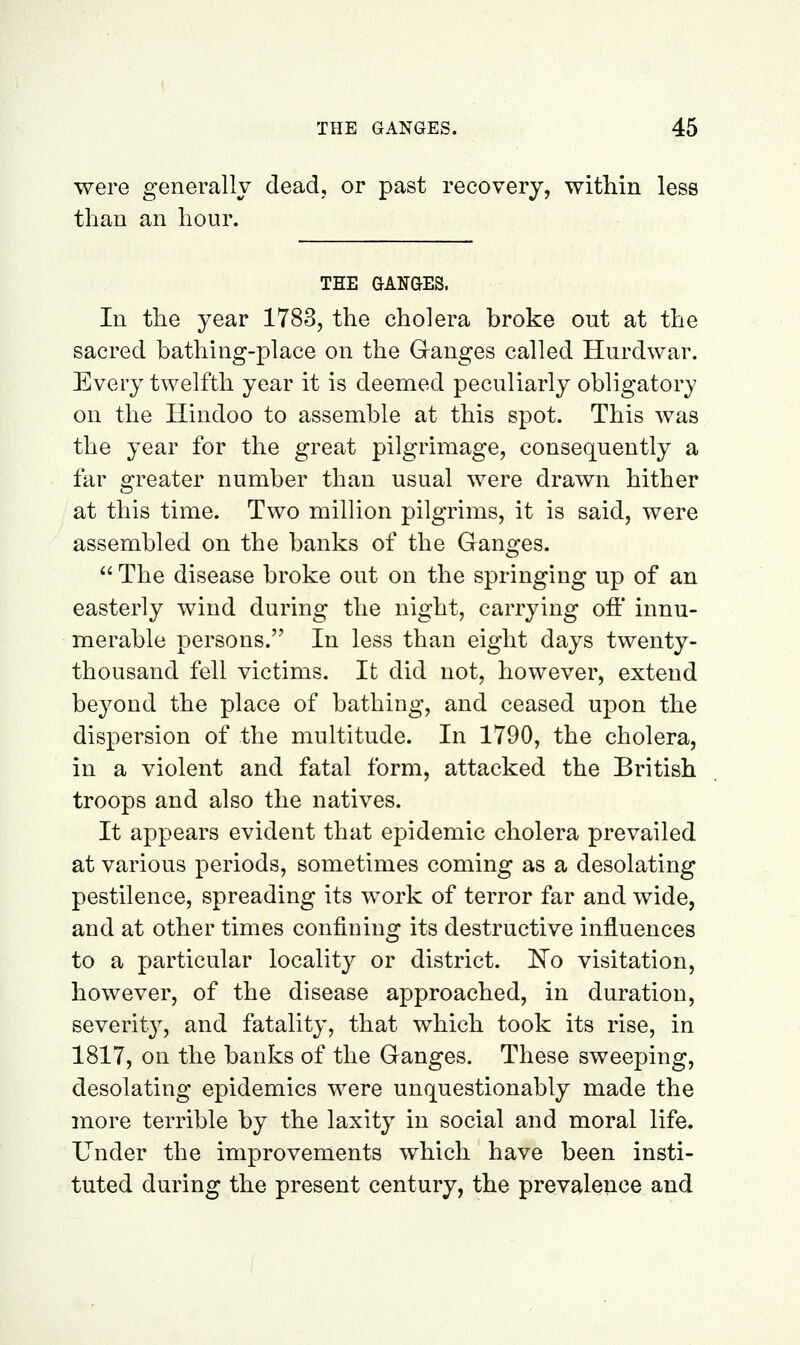 were generally dead, or past recovery, within less than an hour. THE GANGES. In the year 1783, the cholera broke out at the sacred bathing-place on the Ganges called Hurdwar. Every twelfth year it is deemed peculiarly obligatory on the Hindoo to assemble at this spot. This was the year for the great pilgrimage, consequently a far greater number than usual were drawn hither at this time. Two million pilgrims, it is said, were assembled on the banks of the Ganofes.  The disease broke out on the springing up of an easterly wind during the night, carrying ofi' innu- merable persons. In less than eight days twenty- thousand fell victims. It did not, however, extend beyond the place of bathing, and ceased upon the dispersion of the multitude. In 1790, the cholera, in a violent and fatal form, attacked the British troops and also the natives. It appears evident that epidemic cholera prevailed at various periods, sometimes coming as a desolating pestilence, spreading its work of terror far and wide, and at other times confining its destructive influences to a particular locality or district. No visitation, however, of the disease approached, in duration, severity, and fatality, that which took its rise, in 1817, on the banks of the Ganges. These sweeping, desolating epidemics were unquestionably made the more terrible by the laxity in social and moral life. Under the improvements which have been insti- tuted during the present century, the prevalence and