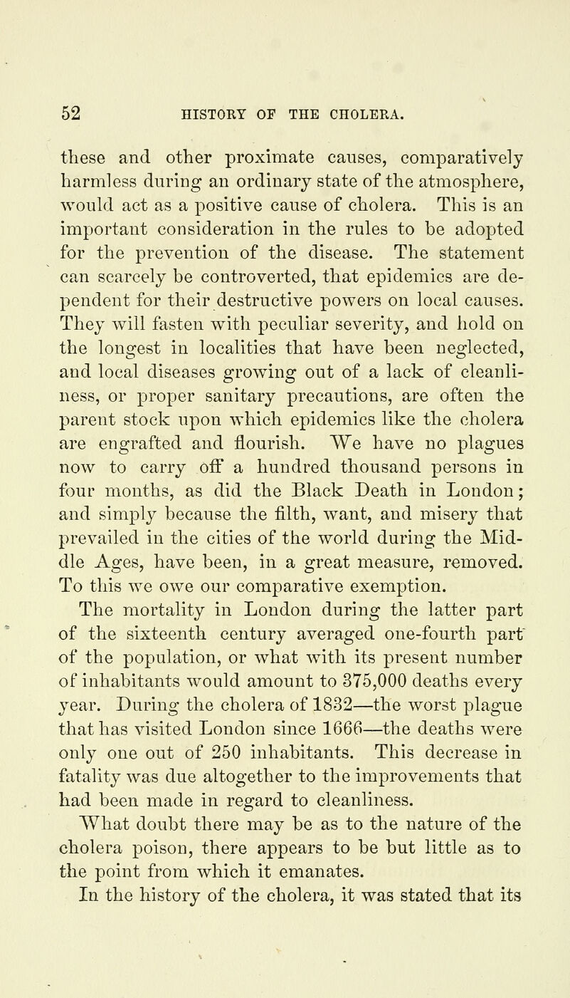 these and other proximate causes, comparatively harmless during an ordinary state of the atmosphere, would act as a positive cause of cholera. This is an important consideration in the rules to be adopted for the prevention of the disease. The statement can scarcely be controverted, that epidemics are de- pendent for their destructive powers on local causes. They will fasten with peculiar severity, and hold on the longest in localities that have been neglected, and local diseases growing out of a lack of cleanli- ness, or proper sanitary precautions, are often the parent stock upon which epidemics like the cholera are engrafted and flourish. We have no plagues now to carry off a hundred thousand persons in four months, as did the Black Death in London; and simply because the filth, want, and misery that prevailed in the cities of the world during the Mid- dle Ages, have been, in a great measure, removed. To this we owe our comparative exemption. The mortality in London during the latter part of the sixteenth century averaged one-fourth part of the population, or what with its present number of inhabitants would amount to 375,000 deaths every year. During the cholera of 1832—the worst plague that has visited London since 1666—the deaths were only one out of 250 inhabitants. This decrease in fatality was due altogether to the improvements that had been made in regard to cleanliness. What doubt there may be as to the nature of the cholera poison, there appears to be but little as to the point from which it emanates. In the history of the cholera, it was stated that its