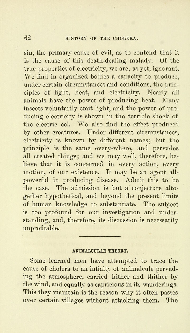 sin, the primary cause of evil, as to contend that it is the cause of this death-dealing malady. Of the true properties of electricity, we are, as yet, ignorant. We find in organized bodies a capacity to produce, under certain circumstances and conditions, the prin- ciples of light, heat, and electricity. Kearly all animals have the power of producing heat. Many insects voluntarily emit light, and the power of pro- ducing electricity is shown in the terrible shock of the electric eel. We also find the efiect produced by other creatures. Under different circumstances, electricity is known by different names; but the principle is the same every-where, and pervades all created things; and we may well, therefore, be- lieve that it is concerned in every action, every motion, of our existence. It may be an agent all- powerful in producing disease. Admit this to be the case. The admission is but a conjecture alto- gether hypothetical, and beyond the present limits of human knowledge to substantiate. The subject is too profound for our investigation and under- standing, and, therefore, its discussion is necessarily unprofitable. AKIMALOULAR THEOET. Some learned men have attempted to trace the cause of cholera to an infinity of animalcule pervad- ing the atmosphere, carried hither and thither by the wind, and equally as capricious in its wanderings. This they maintain is the reason why it often passes over certain villages without attacking them. The