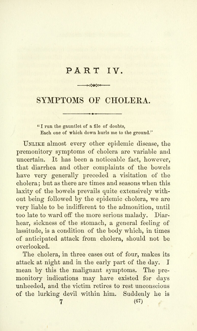 PART IV 3>K< SYMPTOMS OF CHOLERA.  I run the gauntlet of a file of doubts, Each one of which down hurls me to the ground.'' Unlike almost every other epidemic disease, the premonitory symptoms of cholera are variable and uncertain. It has been a noticeable fact, however, that diarrhea and other complaints of the bowels have very generally preceded a visitation of the cholera; but as there are times and seasons when this laxity of the bowels prevails quite extensively with- out being followed by the epidemic cholera, we are very liable to be indifferent to the admonition, until too late to ward off the more serious malady. Diar- hear, sickness of the stomach, a general feeling of lassitude, is a condition of the body which, in times of anticipated attack from cholera, should not be overlooked. The cholera, in three cases out of four, makes its attack at night and in the early part of the day. I mean by this the malignant symptoms. The pre- monitory indications may have existed for days unheeded, and the victim retires to rest unconscious of the lurking devil within him. Suddenly he is