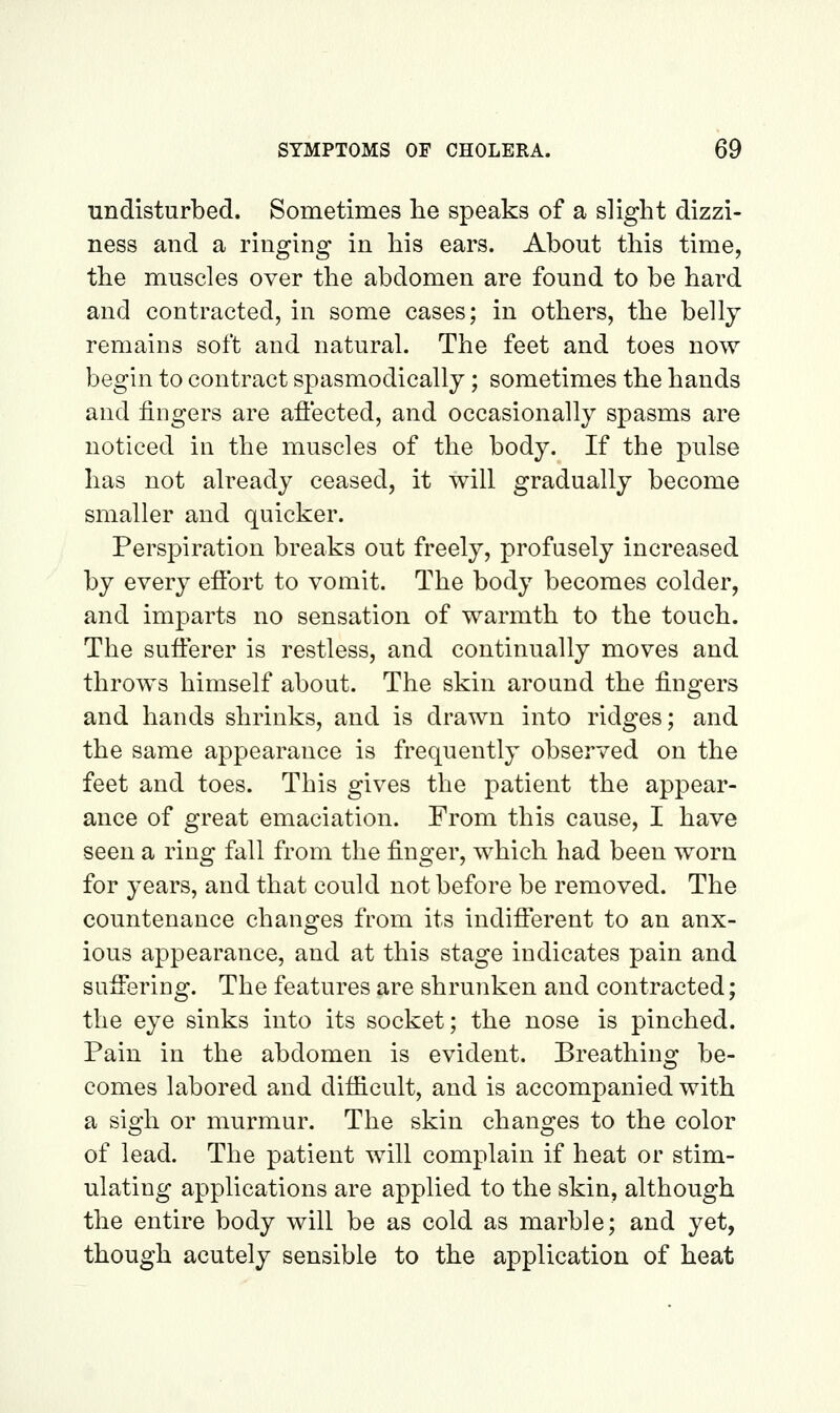 undisturbed. Sometimes he speaks of a slight dizzi- ness and a ringing in his ears. About this time, the muscles over the abdomen are found to be hard and contracted, in some cases; in others, the belly remains soft and natural. The feet and toes now begin to contract spasmodically; sometimes the hands and fingers are afiected, and occasionally spasms are noticed in the muscles of the body. If the pulse has not already ceased, it will gradually become smaller and quicker. Perspiration breaks out freely, profusely increased by every eifort to vomit. The body becomes colder, and imparts no sensation of warmth to the touch. The sufi:erer is restless, and continually moves and throws himself about. The skin around the fingers and hands shrinks, and is drawn into ridges; and the same appearance is frequently observed on the feet and toes. This gives the patient the appear- ance of great emaciation. From this cause, I have seen a ring fall from the finger, which had been worn for years, and that could not before be removed. The countenance changes from its indifferent to an anx- ious appearance, and at this stage indicates pain and suffering. The features are shrunken and contracted; the eye sinks into its socket; the nose is pinched. Pain in the abdomen is evident. Breathing be- comes labored and difficult, and is accompanied with a sigh or murmur. The skin changes to the color of lead. The patient will complain if heat or stim- ulating applications are applied to the skin, although the entire body will be as cold as marble; and yet, though acutely sensible to the application of heat