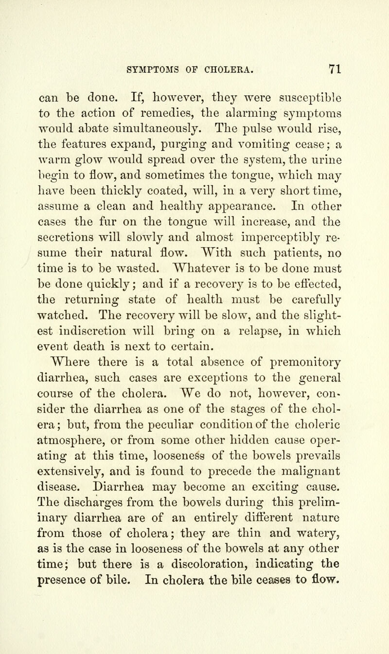 can be done. If, however, tliey were susceptible to the action of remedies, the alarming symptoms would abate simultaneously. The pulse would rise, the features expand, purging and vomiting cease; a warm glow would spread over the system, the urine hegin to flow, and sometimes the tongue, which may have been thickly coated, will, in a very short time, assume a clean and healthy appearance. In other cases the fur on the tongue w^ill increase, and the secretions will slowly and almost imperceptibly re- sume their natural flow. With such patients, no time is to be wasted. Whatever is to be done must be done quickly; and if a recovery is to be eflected, the returning state of health must be carefully watched. The recovery will be slow, and the slight- est indiscretion will bring on a relapse, in which event death is next to certain. WTiere there is a total absence of premonitory diarrhea, such cases are exceptions to the general course of the cholera. We do not, however, con- sider the diarrhea as one of the stages of the chol- era ; but, from the peculiar condition of the choleric atmosphere, or from some other hidden cause oper- ating at this time, looseness of the bowels prevails extensively, and is found to precede the malignant disease. Diarrhea may become an exciting cause. The discharges from the bowels during this prelim- inary diarrhea are of an entirely different nature from those of cholera; they are thin and watery, as is the case in looseness of the bowels at any other time; but there is a discoloration, indicating the presence of bile. In cholera the bile ceases to flow.