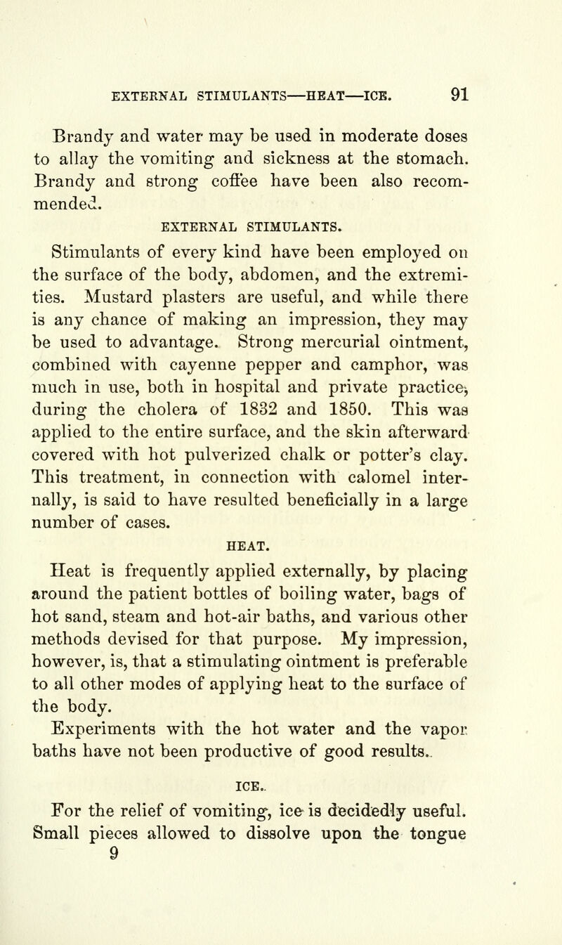 Brandy and water may be used in moderate doses to allay the vomiting and sickness at the stomach. Brandy and strong coflee have been also recom- mended. EXTERNAL STIMULANTS. Stimulants of every kind have been employed on the surface of the body, abdomen, and the extremi- ties. Mustard plasters are useful, and while there is any chance of making an impression, they may be used to advantage. Strong mercurial ointment, combined with cayenne pepper and camphor, was much in use, both in hospital and private practice^ during the cholera of 1832 and 1850. This was applied to the entire surface, and the skin afterward covered with hot pulverized chalk or potter's clay. This treatment, in connection with calomel inter- nally, is said to have resulted beneficially in a large number of cases. HEAT. Heat is frequently applied externally, by placing around the patient bottles of boiling water, bags of hot sand, steam and hot-air baths, and various other methods devised for that purpose. My impression, however, is, that a stimulating ointment is preferable to all other modes of applying heat to the surface of the body. Experiments with the hot water and the vapor baths have not been productive of good results.. ICE.. For the relief of vomiting, ice is decidedly usef\il. Small pieces allowed to dissolve upon the tongue 9