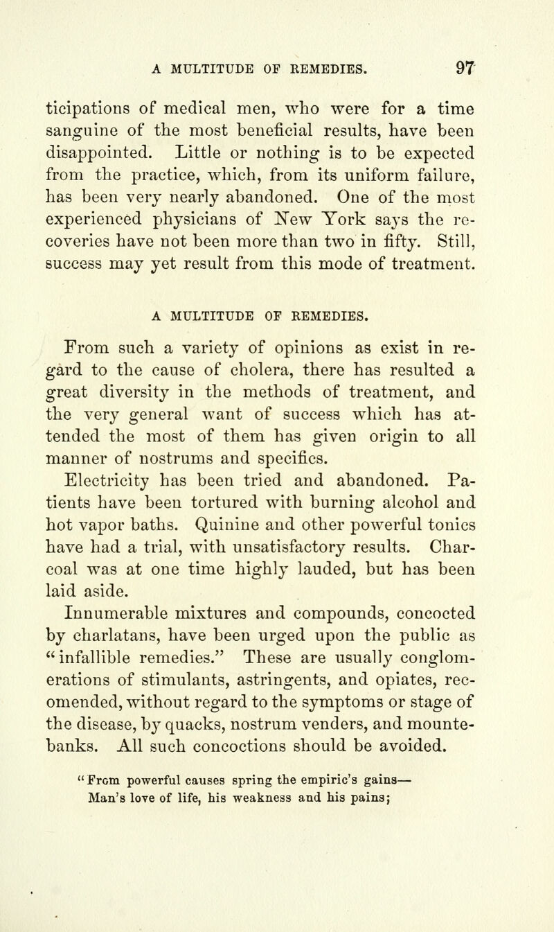 ticipations of medical men, who were for a time sanguine of the most beneficial results, have been disappointed. Little or nothing is to be expected from the practice, which, from its uniform failure, has been very nearly abandoned. One of the most experienced physicians of ITew York says the re- coveries have not been more than two in fifty. Still, success may yet result from this mode of treatment. A MULTITUDE OF REMEDIES. From such a variety of opinions as exist in re- gard to the cause of cholera, there has resulted a great diversity in the methods of treatment, and the very general want of success which has at- tended the most of them has given origin to all manner of nostrums and specifics. Electricity has been tried and abandoned. Pa- tients have been tortured with burning alcohol and hot vapor baths. Quinine and other powerful tonics have had a trial, with unsatisfactory results. Char- coal was at one time highly lauded, but has been laid aside. Innumerable mixtures and compounds, concocted by charlatans, have been urged upon the public as infallible remedies. These are usually conglom- erations of stimulants, astringents, and opiates, rec- omended, without regard to the symptoms or stage of the disease, by quacks, nostrum venders, and mounte- banks. All such concoctions should be avoided.  From powerful causes spring the empiric's gains— Man's love of life, his weakness and his pains;