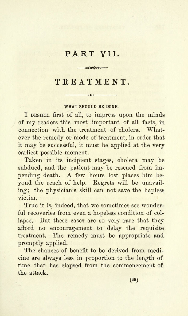 PART VII. TREATMENT WHAT SHOULD BE DONE. I DESIRE, first of all, to impress upon the minds of my readers this most important of all facts, in connection with the treatment of cholera. What- ever the remedy or mode of treatment, in order that it may be successful, it must be applied at the very earliest possible moment. Taken in its incipient stages, cholera may be subdued, and the patient may be rescued from im- pending death. A few hours lost places him be- yond the reach of help. Regrets will be unavail- ing; the physician's skill can not save the hapless victim. True it is, indeed, that we sometimes see wonder- ful recoveries from even a hopeless condition of col- lapse. But these cases are so very rare that they aftbrd no encouragement to delay the requisite treatment. The remedy must be appropriate and promptly applied. The chances of benefit to be derived from medi- cine are always less in proportion to the length of time that has elapsed from the commencement of the attack.