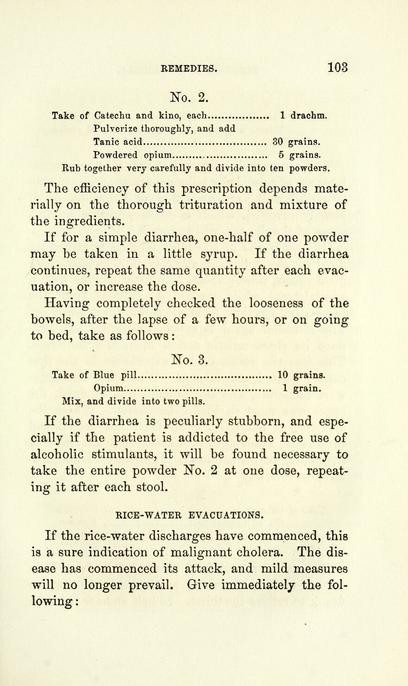 m. 2. Take of Catechu and kino, each 1 drachm. Pulverize thoroughly, and add Tanic acid 30 grains. Powdered opium 5 grains. Rub together yery carefully and divide into ten powders. The efficiency of this prescription depends mate- rially on the thorough trituration and mixture of the ingredients. If for a simple diarrhea, one-half of one powder may be taken in a little syrup. If the diarrhea continues, repeat the same quantity after each evac- uation, or increase the dose. Having completely checked the looseness of the bowels, after the lapse of a few hours, or on going to bed, take as follows: iTo. 3. Take of Blue pill 10 grains. Opium 1 grain. Mix, and divide into two pills. If the diarrhea is peculiarly stubborn, and espe- cially if the patient is addicted to the free use of alcoholic stimulants, it will be found necessary to take the entire powder ~^o, 2 at one dose, repeat- ing it after each stool. RICE-WATER EVACUATIONS. If the rice-water discharges have commenced, this is a sure indication of malignant cholera. The dis- ease has commenced its attack, and mild measures will no longer prevail. Give immediately the fol- lowing :