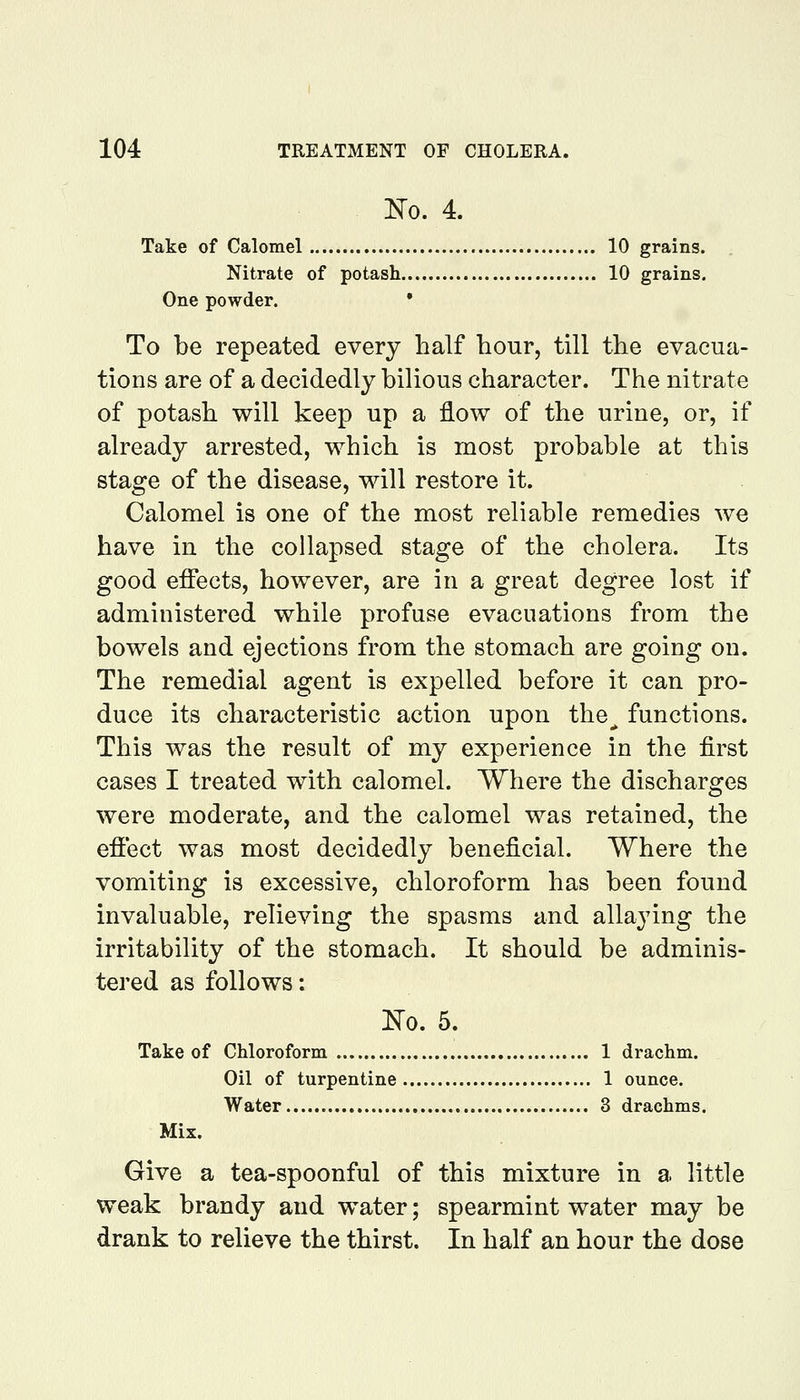 m. 4. Take of Calomel 10 grains. Nitrate of potash 10 grains. One powder. • To be repeated every half hour, till the evacua- tions are of a decidedly bilious character. The nitrate of potash will keep up a flow of the urine, or, if already arrested, which is most probable at this stage of the disease, will restore it. Calomel is one of the most reliable remedies we have in the collapsed stage of the cholera. Its good effects, however, are in a great degree lost if administered while profuse evacuations from the bowels and ejections from the stomach are going on. The remedial agent is expelled before it can pro- duce its characteristic action upon the^ functions. This was the result of my experience in the first cases I treated with calomel. Where the discharges were moderate, and the calomel was retained, the effect was most decidedly beneficial. Where the vomiting is excessive, chloroform has been found invaluable, relieving the spasms and allaying the irritability of the stomach. It should be adminis- tered as follows: m. 5. Take of Chloroform 1 drachm. Oil of turpentine 1 ounce. Water 3 drachms. Mix. Give a tea-spoonful of this mixture in a little weak brandy and water; spearmint water may be drank to relieve the thirst. In half an hour the dose