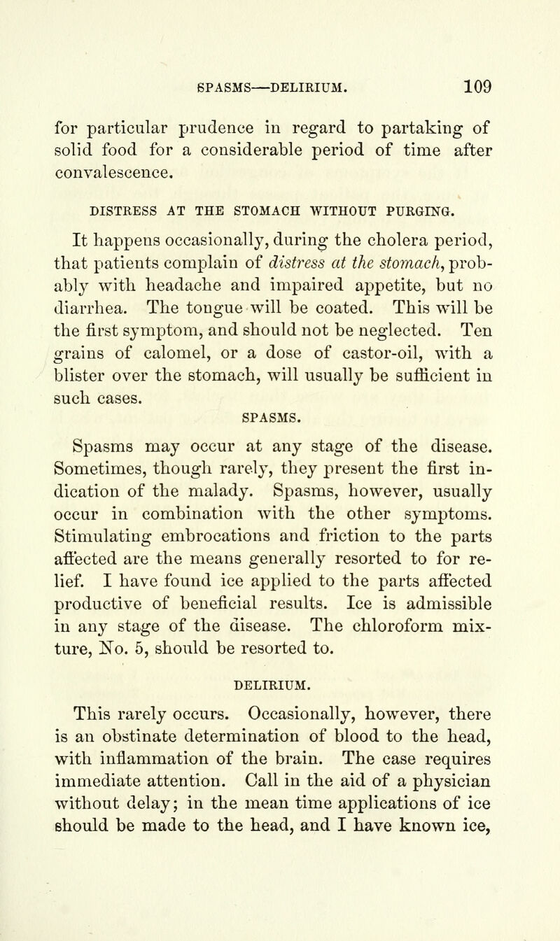 for particular prudence in regard to partaking of solid food for a considerable period of time after convalescence. DISTRESS AT THE STOMACH WITHOUT PURGING. It happens occasionally, during the cholera period, that patients complain of distress at the stomachy prob- ably with headache and impaired appetite, but no diarrhea. The tongue will be coated. This will be the first symptom, and should not be neglected. Ten grains of calomel, or a dose of castor-oil, with a blister over the stomach, will usually be sufiicient in such cases. SPASMS. Spasms may occur at any stage of the disease. Sometimes, though rarely, they present the first in- dication of the malady. Spasms, however, usually occur in combination with the other symptoms. Stimulating embrocations and friction to the parts aflected are the means generally resorted to for re- lief. I have found ice applied to the parts afiected productive of beneficial results. Ice is admissible in any stage of the disease. The chloroform mix- ture, ^o. 5, should be resorted to. DELIRIUM. This rarely occurs. Occasionally, however, there is an obstinate determination of blood to the head, with inflammation of the brain. The case requires immediate attention. Call in the aid of a physician without delay; in the mean time applications of ice should be made to the head, and I have known ice,