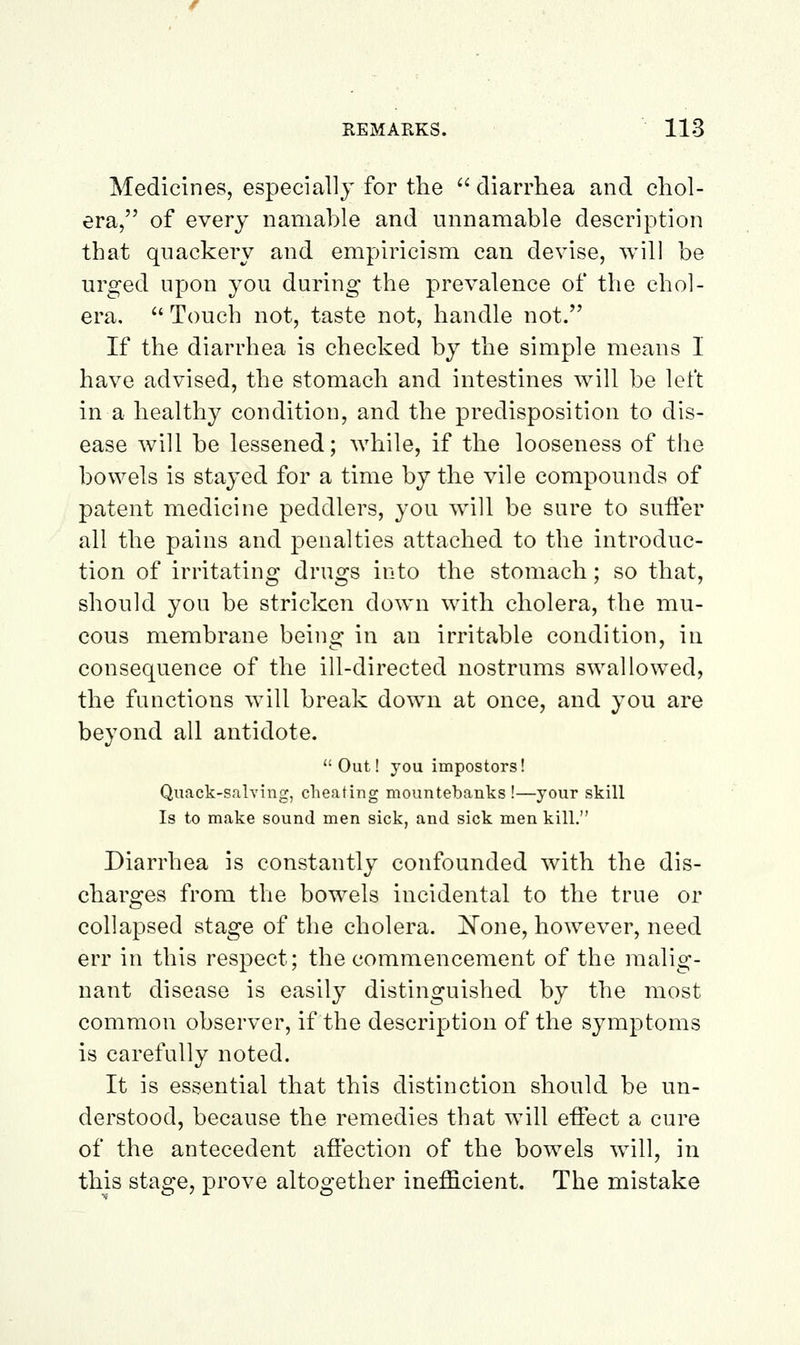 Medicines, especially for the '' diarrhea and chol- era, of every namable and iinnamable description that quackery and empiricism can devise, will be urged upon you during the prevalence of the chol- era.  Touch not, taste not, handle not. If the diarrhea is checked by the simple means I have advised, the stomach and intestines will be left in a healthy condition, and the predisposition to dis- ease will be lessened; Avhile, if the looseness of the bowels is stayed for a time by the vile compounds of patent medicine peddlers, you will be sure to suffer all the pains and penalties attached to the introduc- tion of irritating drugs into the stomach; so that, should you be stricken down with cholera, the mu- cous membrane being in an irritable condition, in consequence of the ill-directed nostrums swallowed, the functions will break down at once, and you are beyond all antidote. Out! you impostors! Quack-salving, cheating mountebanks!—your skill Is to make sound men sick, and sick men kill. Diarrhea is constantly confounded with the dis- charges from the bowels incidental to the true or collapsed stage of the cholera, ^one, however, need err in this respect; the commencement of the malig- nant disease is easily distinguished by the most common observer, if the description of the symptoms is carefully noted. It is essential that this distinction should be un- derstood, because the remedies that will effect a cure of the antecedent affection of the bowels will, in this stage, prove altogether inefficient. The mistake