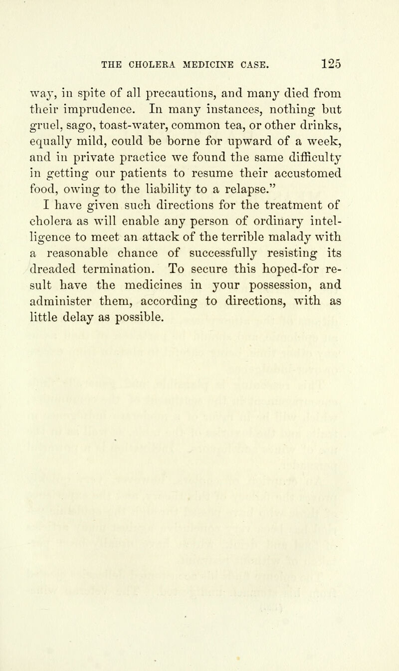 way, in spite of all precautions, and many died from their imprudence. In many instances, nothing but gruel, sago, toast-water, common tea, or other drinks, equally mild, could be borne for upward of a week, and in private practice we found the same difficulty in getting our patients to resume their accustomed food, owing to the liability to a relapse. I have given such directions for the treatment of cholera as will enable any person of ordinary intel- ligence to meet an attack of the terrible malady with a reasonable chance of successfully resisting its dreaded termination. To secure this hoped-for re- sult have the medicines in your possession, and administer them, according to directions, with as little delay as possible.