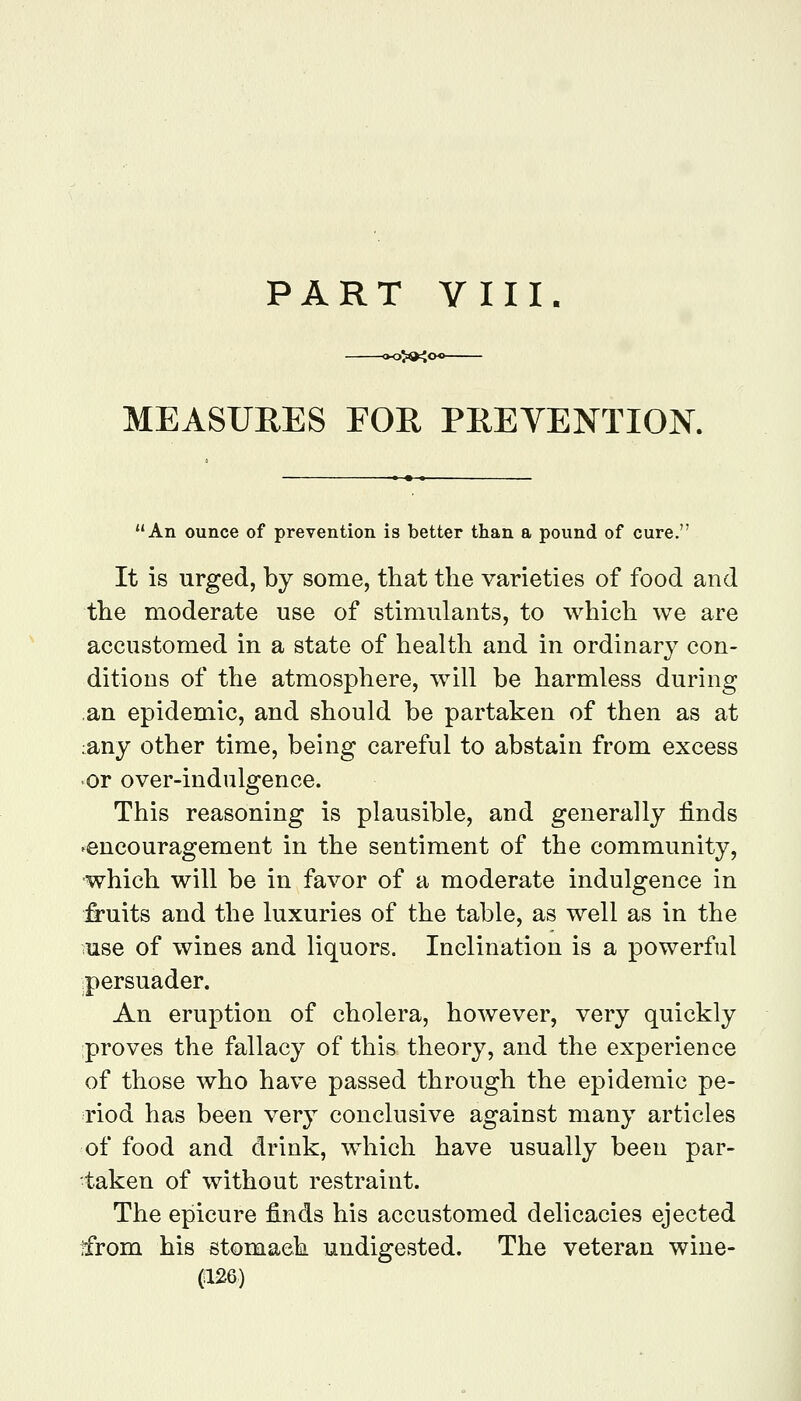 PART VIII. 3>04o<^ MEASURES FOR PREVENTION. An ounce of prevention is better than a pound of cure. It is urged, by some, that the varieties of food and the moderate use of stimulants, to which we are accustomed in a state of health and in ordinary con- ditions of the atmosphere, will be harmless during an epidemic, and should be partaken of then as at :any other time, being careful to abstain from excess or over-indulgence. This reasoning is plausible, and generally finds 'encouragement in the sentiment of the community, •which will be in favor of a moderate indulgence in fruits and the luxuries of the table, as well as in the use of wines and liquors. Inclination is a powerful ipersuader. An eruption of cholera, however, very quickly proves the fallacy of this theory, and the experience of those who have passed through the epidemic pe- riod has been very conclusive against many articles of food and drink, which have usually been par- taken of without restraint. The epicure finds his accustomed delicacies ejected ifrom his stomach undigested. The veteran wine-