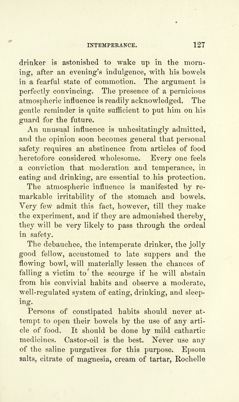 drinker is astonished to wake up in the morn- ing, after an evening's indulgence, with his bowels in a fearful state of commotion. The argument is perfectly convincing. The presence of a pernicious atmospheric influence is readily acknowledged. The gentle reminder is quite sufficient to put him on his guard for the future. An unusual influence is unhesitatingly admitted, and the opinion soon becomes general that personal safety requires an abstinence from articles of food heretofore considered wholesome. Every one feels a conviction that moderation and temperance, in eating and drinking, are essential to his protection. The atmospheric influence is manifested by re- markable irritability of the stomach and bowels. Yery few admit this fact, however, till they make the experiment, and if they are admonished thereby^ they will be very likely to pass through the ordeal in safety. The debauchee, the intemperate drinker, the jolly good fellow, accustomed to late suppers and the flowing bowl, will materially lessen the chances of falling a victim to' the scourge if he will abstain from his convivial habits and observe a moderate, well-regulated system of eating, drinking, and sleep- ing. Persons of constipated habits should never at- tempt to open their bowels by the use of any arti- cle of food. It should be done by mild cathartic medicines. Castor-oil is the best, i^ever use any of the saline purgatives for this purpose. Epsom salts, citrate of magnesia, cream of tartar, Rochelle