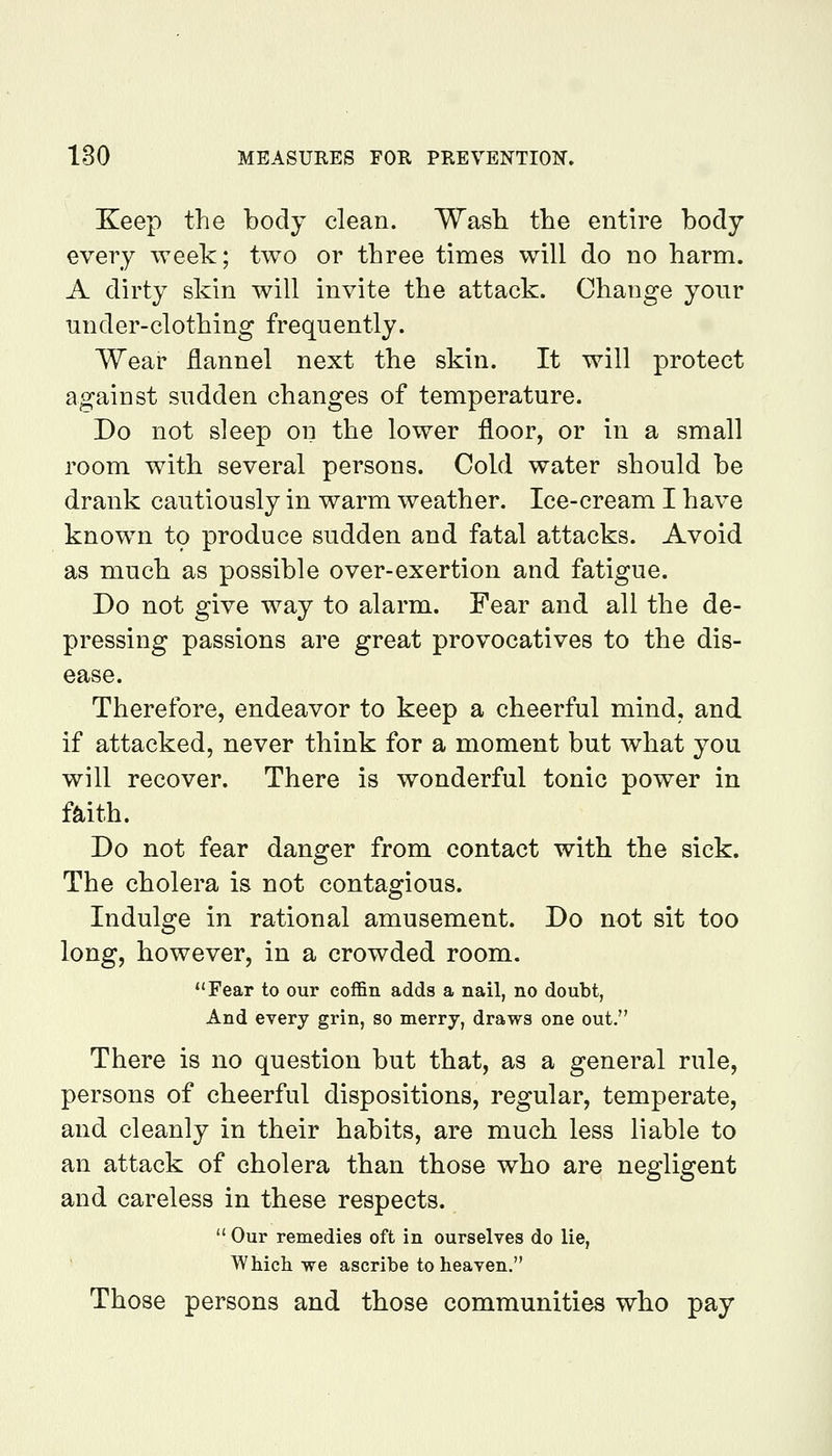 Keep the body clean. Wash the entire body every week; two or three times will do no harm. A dirty skin will invite the attack. Change your under-clothing frequently. Wear flannel next the skin. It will protect against sudden changes of temperature. Do not sleep on the lower floor, or in a small room with several persons. Cold water should be drank cautiously in warm weather. Ice-cream I have knowm t9 produce sudden and fatal attacks. Avoid as much as possible over-exertion and fatigue. Do not give way to alarm. Fear and all the de- pressing passions are great provocatives to the dis- ease. Therefore, endeavor to keep a cheerful mind, and if attacked, never think for a moment but what you will recover. There is wonderful tonic power in faith. Do not fear danger from contact with the sick. The cholera is not contagious. Indulge in rational amusement. Do not sit too long, however, in a crowded room. Fear to our coffin adds a nail, no doubt, And every grin, so merry, draws one out. There is no question but that, as a general rule, persons of cheerful dispositions, regular, temperate, and cleanly in their habits, are much less liable to an attack of cholera than those who are negligent and careless in these respects.  Our remedies oft in ourselves do lie, Which we ascribe to heaven. Those persons and those communities who pay