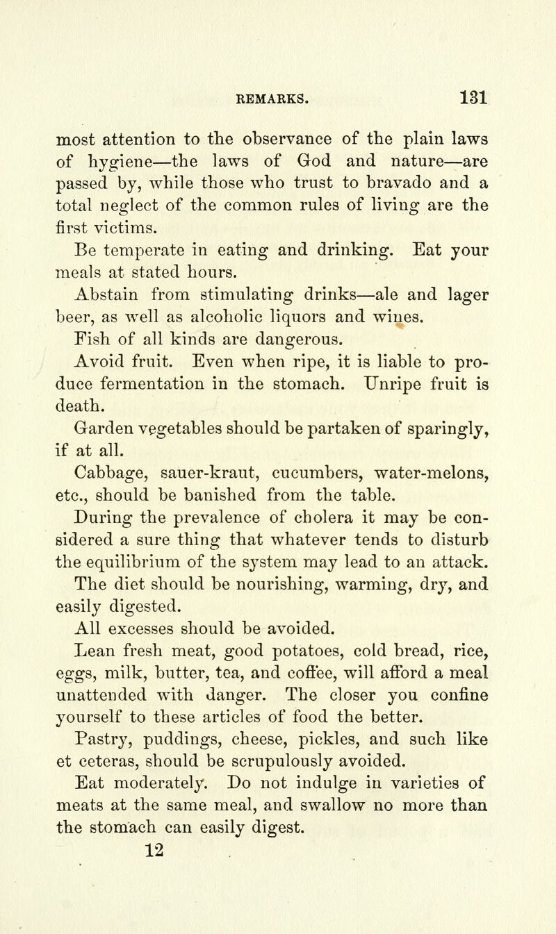 most attention to the observance of the plain laws of hygiene—the laws of God and nature—are passed by, while those who trust to bravado and a total neglect of the common rules of living are the first victims. Be temperate in eating and drinking. Eat your meals at stated hours. Abstain from stimulating drinks—ale and lager beer, as well as alcoholic liquors and wines. Fish of all kinds are dangerous. Avoid fruit. Even when ripe, it is liable to pro- duce fermentation in the stomach. Unripe fruit is death. Garden vegetables should be partaken of sparingly, if at all. Cabbage, sauer-kraut, cucumbers, water-melons, etc., should be banished from the table. During the prevalence of cbolera it may be con- sidered a sure thing that whatever tends to disturb the equilibrium of the system may lead to an attack. The diet should be nourishing, warming, dry, and easily digested. All excesses should be avoided. Lean fresh meat, good potatoes, cold bread, rice, eggs, milk, butter, tea, and cofiee, will afford a meal unattended with danger. The closer you confine yourself to these articles of food the better. Pastry, puddings, cheese, pickles, and such like et ceteras, should be scrupulously avoided. Eat moderately. Do not indulge in varieties of meats at the same meal, and swallow no more than the stomach can easily digest. 12