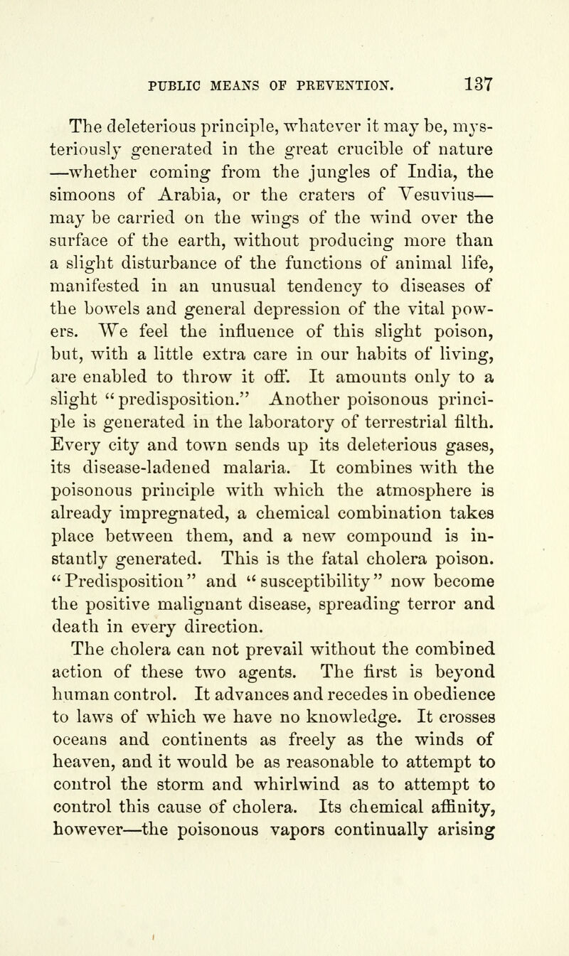 The deleterious principle, whatever it may be, mys- teriously generated in the great crucible of nature —whether coming from the jungles of India, the simoons of Arabia, or the craters of Vesuvius— may be carried on the wings of the wind over the surface of the earth, without producing more than a slight disturbance of the functions of animal life, manifested in an unusual tendency to diseases of the bowels and general depression of the vital pow- ers. We feel the influence of this slight poison, but, with a little extra care in our habits of living, are enabled to throw it ofl'. It amounts only to a slight  predisposition. Another poisonous princi- ple is generated in the laboratory of terrestrial filth. Every city and town sends up its deleterious gases, its disease-ladened malaria. It combines with the poisonous principle with which the atmosphere is already impregnated, a chemical combination takes place between them, and a new compound is in- stantly generated. This is the fatal cholera poison. Predisposition and ''susceptibility now become the positive malignant disease, spreading terror and death in every direction. The cholera can not prevail without the combined action of these two agents. The first is beyond human control. It advances and recedes in obedience to laws of which we have no knowledge. It crosses oceans and continents as freely as the winds of heaven, and it would be as reasonable to attempt to control the storm and whirlwind as to attempt to control this cause of cholera. Its chemical affinity, however—the poisonous vapors continually arising