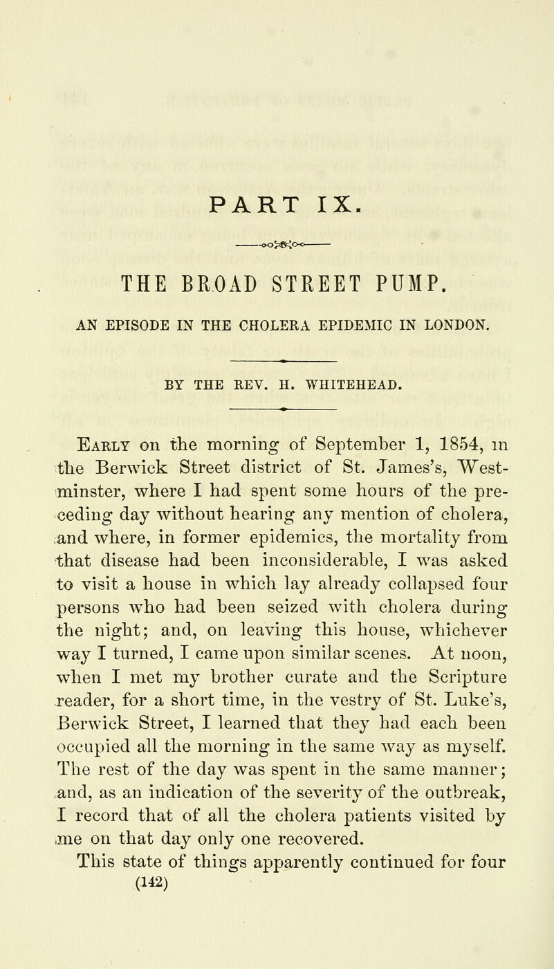 PART IX. THE BROAD STREET PUMP. AN EPISODE IN THE CHOLERA EPIDEMIC IN LONDON. BY THE REV. H. WHITEHEAD. Early on the morning of September 1, 1854, m tlie Berwick Street district of St. James's, West- minster, where I had spent some hours of the pre- ceding day without hearing any mention of cholera, ;and where, in former epidemics, the mortahty from that disease had been inconsiderable, I was asked to visit a house in which lay already collapsed four persons w^ho had been seized with cholera during the night; and, on leaving this house, w^iichever way I turned, I came upon similar scenes. At noon, wdien I met my brother curate and the Scripture reader, for a short time, in the vestry of St. Luke's, Berwick Street, I learned that they had each been occupied all the morning in the same way as myself. The rest of the day was spent in the same manner; and, as an indication of the severity of the outbreak, I record that of all the cholera patients visited by jne on that day only one recovered. This state of things apparently continued for four