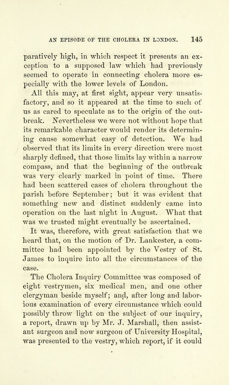 paratively high, in which respect it presents an ex- ception to a supposed law which had previously seemed to operate in connecting cholera more es- pecially with the lower levels of London. All this may, at first sight, appear very unsatis- factory, and so it appeared at the time to such of us as cared to speculate as to the origin of the out- break. Nevertheless we were not without hope that its remarkable character would render its determin- ing cause somewhat easy of detection. We had observed that its limits in every direction were most sharply defined, that those limits lay within a narrow compass, and that the beginning of the outbreak was very clearly marked in point of time. There had been scattered cases of cholera throughout the parish before September; but it was evident that something new and distinct suddenly came into operation on the last night in August. What that was we trusted might eventually be ascertained. It was, therefore, with great satisfaction that we heard that, on the motion of Dr. Lankester, a com- mittee had been appointed by the Yestry of St. James to inquire into all the circumstances of the case. The Cholera Inquiry Committee was composed of eight vestrymen, six medical men, and one other clergyman beside myself; and, after long and labor- ious examination of every circumstance which could possibly throw light on the subject of our inquiry, a report, drawn up by Mr. J. Marshall, then assist- ant surgeon and now surgeon of University Hospital, was presented to the vestry, which report, if it could