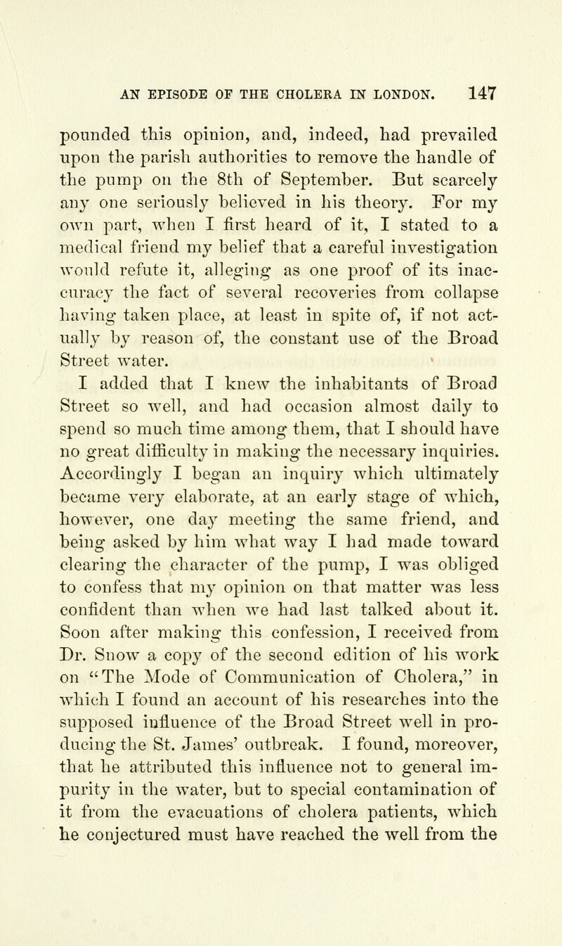 pounded this opinion, and, indeed, had prevailed upon the parish authorities to remove the handle of the pump on the 8th of September. But scarcely any one seriously believed in his theory. For my own part, when I first heard of it, I stated to a medical friend my belief that a careful investigation would refute it, alleging as one proof of its inac- curacy the fact of several recoveries from collapse having taken place, at least in spite of, if not act- ually by reason of, the constant use of the Broad Street water. I added that I knew the inhabitants of Broad Street so well, and had occasion almost daily to spend so much time among them, that I should have no great difficulty in making the necessary inquiries. Accordingly I began an inquiry which ultimately became very elaborate, at an early stage of which, however, one day meeting the same friend, and being asked by him what way I had made toward clearing the character of the pump, I was obliged to confess that my opinion on that matter was less confident than when we had last talked about it. Soon after making this confession, I received from Dr. Snow a copy of the second edition of his work on The Mode of Communication of Cholera, in which I found an account of his researches into the supposed influence of the Broad Street well in pro- ducing the St. James' outbreak. I found, moreover, that he attributed this influence not to general im- purity in the water, but to special contamination of it from the evacuations of cholera patients, which he conjectured must have reached the well from the