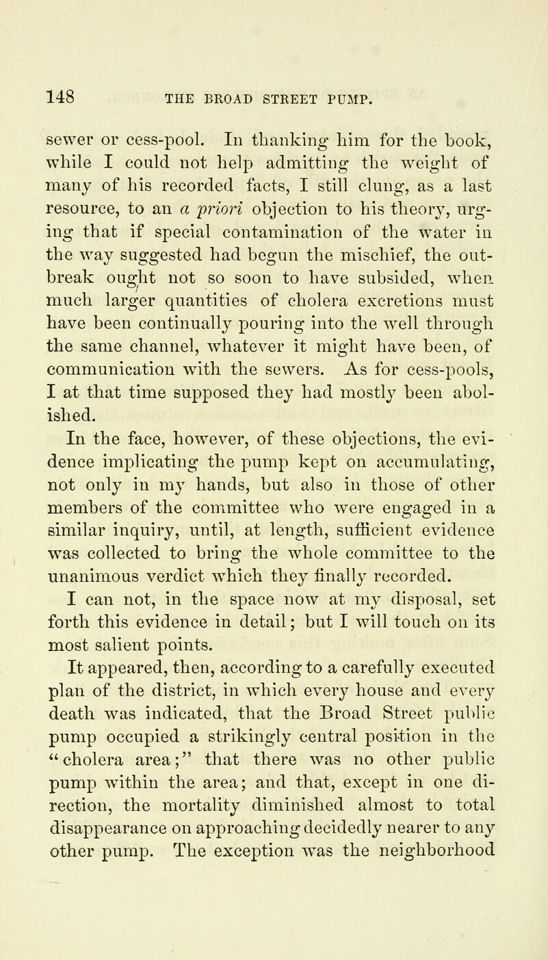 sewer or cess-pool. In thanking him for the book, while I could not help admitting the weight of many of his recorded facts, I still clung, as a last resource, to an a priori objection to his theory, urg- ing that if special contamination of the water in the way suggested had begun the mischief, the out- break ought not so soon to have subsided, when much larger quantities of cholera excretions must have been continually pouring into the well through the same channel, whatever it might have been, of communication w^ith the sewers. As for cess-pools, I at that time supposed they had mostly been abol- ished. In the face, however, of these objections, the evi- dence implicating the pump kept on accumulating, not only in my hands, but also in those of other members of the committee who were engaged in a similar inquiry, until, at length, sufficient evidence was collected to bring the whole committee to the unanimous verdict w^hich they finally recorded. I can not, in the space now at my disposal, set forth this evidence in detail; but I will touch on its most salient points. It appeared, then, according to a carefully executed plan of the district, in which every house and every death was indicated, that the Broad Street public pump occupied a strikingly central position in the cholera area; that there was no other public pump within the area; and that, except in one di- rection, the mortality diminished almost to total disappearance on approaching decidedly nearer to any other pump. The exception was the neighborhood