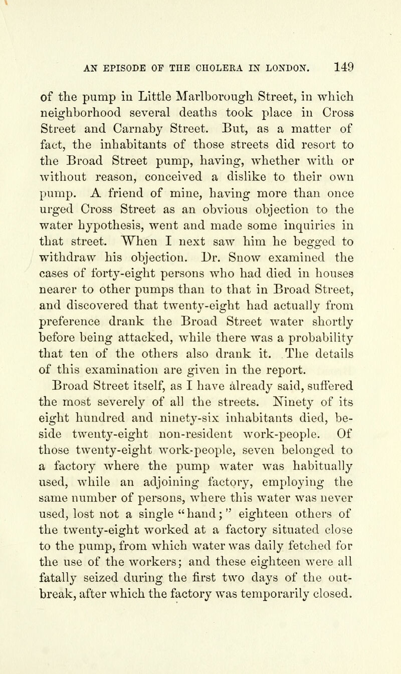 of the pump in Little Marlborough Street, iu which neighborhood several deaths took place in Cross Street and Carnaby Street. But, as a matter of fact, the inhabitants of those streets did resort to the Broad Street pump, havhig, whether with or without reason, conceived a dislike to their own pump. A friend of mine, having more than once urged Cross Street as an obvious objection to the water hypothesis, went and made some inquiries in that street. When I next saw him he begged to withdraw his objection. Dr. Snow examined the cases of forty-eight persons who had died in houses nearer to other pumps than to that in Broad Street, and discovered that twenty-eight had actually from preference drank the Broad Street water shortly before being attacked, while there was a probability that ten of the others also drank it. The details of this examination are given in the report. Broad Street itself, as I have already said, suffered the most severely of all the streets. Ninety of its eight hundred and ninety-six inhabitants died, be- side twenty-eight non-resident work-people. Of those twenty-eight work-people, seven belonged to a factory where the pump water was habitually used, while an adjoining factory, employing the same number of persons, where this water was never used, lost not a single  hand; eighteen others of the twenty-eight worked at a factory situated close to the pump, from which water was daily fetched for the use of the workers; and these eighteen were all fatally seized during the first two days of the oat- break, after which the factory was temporarily closed.