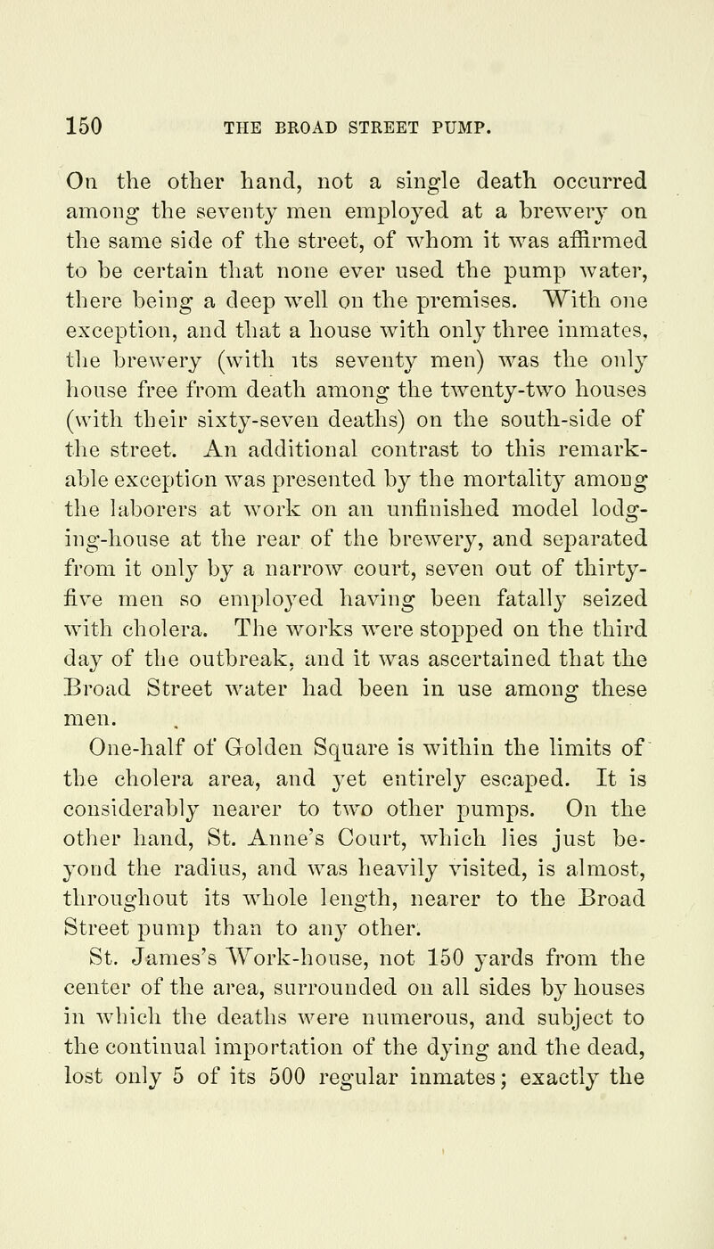 On the other hand, not a single death occurred among the seventy men employed at a brewery on the same side of the street, of whom it was affirmed to be certain that none ever used the pump water, there being a deep w^ell on the premises. With one exception, and that a house with only three inmates, the brewery (with its seventy men) was the only house free from death among the twenty-two houses (with their sixty-seven deaths) on the south-side of the street. An additional contrast to this remark- able exception was presented by the mortality among the laborers at work on an unfinished model lodg- ing-house at the rear of the brewery, and separated from it only by a narrow court, seven out of thirty- five men so emploj^ed having been fatally seized with cholera. The works were stopped on the third day of the outbreak, and it was ascertained that the Broad Street w^ater had been in use among these men. One-half of Golden Square is within the limits of the cholera area, and yet entirely escaped. It is considerably nearer to two other pumps. On the other hand, St. Anne's Court, which lies just be- yond the radius, and was heavily visited, is almost, throughout its whole length, nearer to the Broad Street pump than to any other. St. James's A\^ork-house, not 150 yards from the center of the area, surrounded on all sides by houses in which the deaths were numerous, and subject to the continual importation of the dying and the dead, lost only 5 of its 500 regular inmates j exactly the