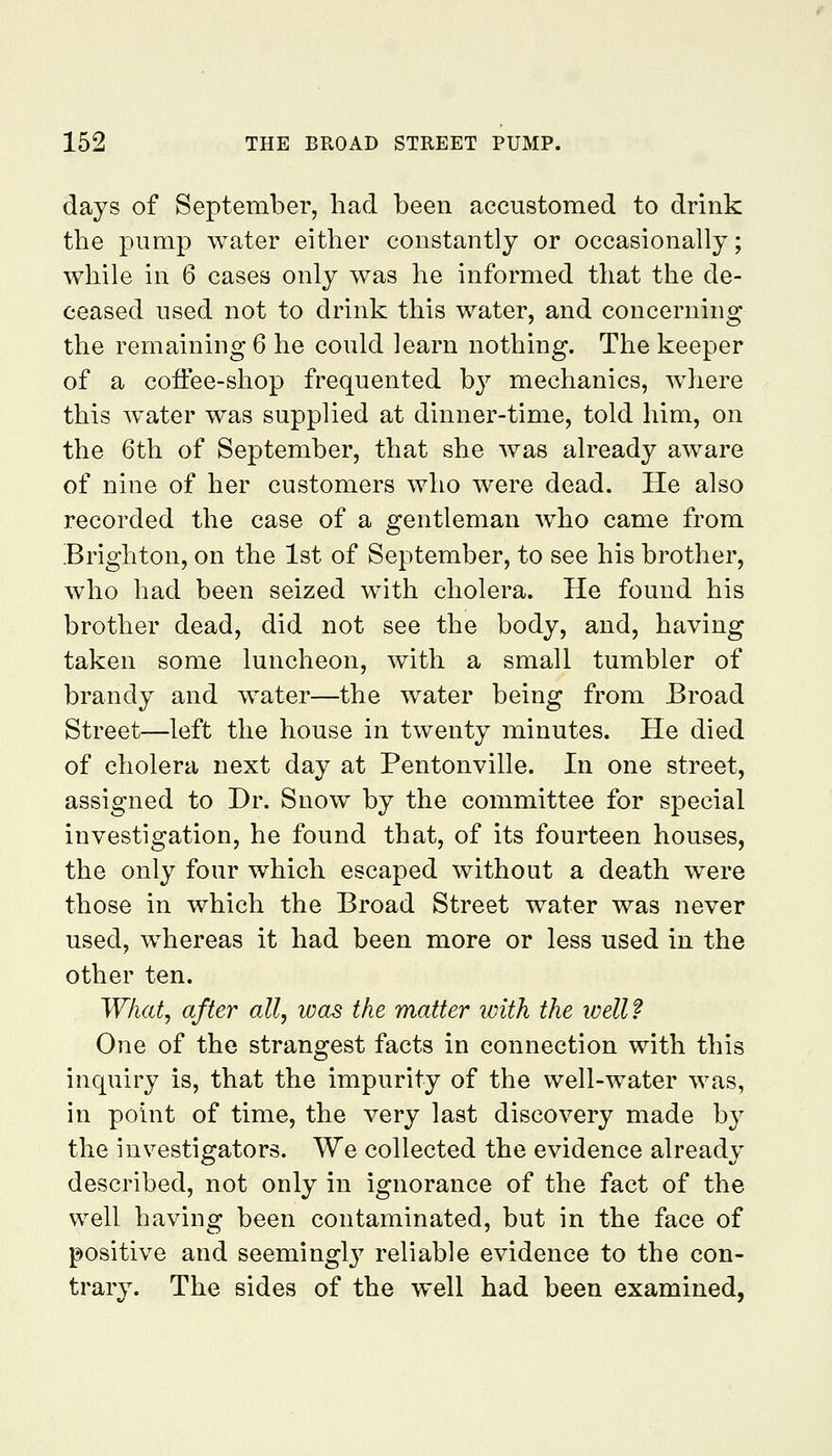 days of September, had been accustomed to drink the pump water either constantly or occasionally; while in 6 cases only was he informed that the de- ceased used not to drink this water, and concerning the remaining 6 he could learn nothing. The keeper of a coifee-shop frequented by mechanics, where this water was supplied at dinner-time, told him, on the 6th of September, that she was already aware of nine of her customers who were dead. He also recorded the case of a gentleman who came from Brighton, on the 1st of September, to see his brother, who had been seized with cholera. He found his brother dead, did not see the body, and, having taken some luncheon, with a small tumbler of brandy and water—the water being from Broad Street—left the house in twenty minutes. He died of cholera next day at Pentonville. In one street, assigned to Dr. Snow by the committee for special investigation, he found that, of its fourteen houses, the only four which escaped without a death were those in which the Broad Street water was never used, whereas it had been more or less used in the other ten. What, after all, was the matter ivith the ivell? One of the strangest facts in connection with this inquiry is, that the impurity of the well-water was, in point of time, the very last discovery made by the investigators. We collected the evidence already described, not only in ignorance of the fact of the well having been contaminated, but in the face of positive and seemingl^^ reliable evidence to the con- trary. The sides of the well had been examined,