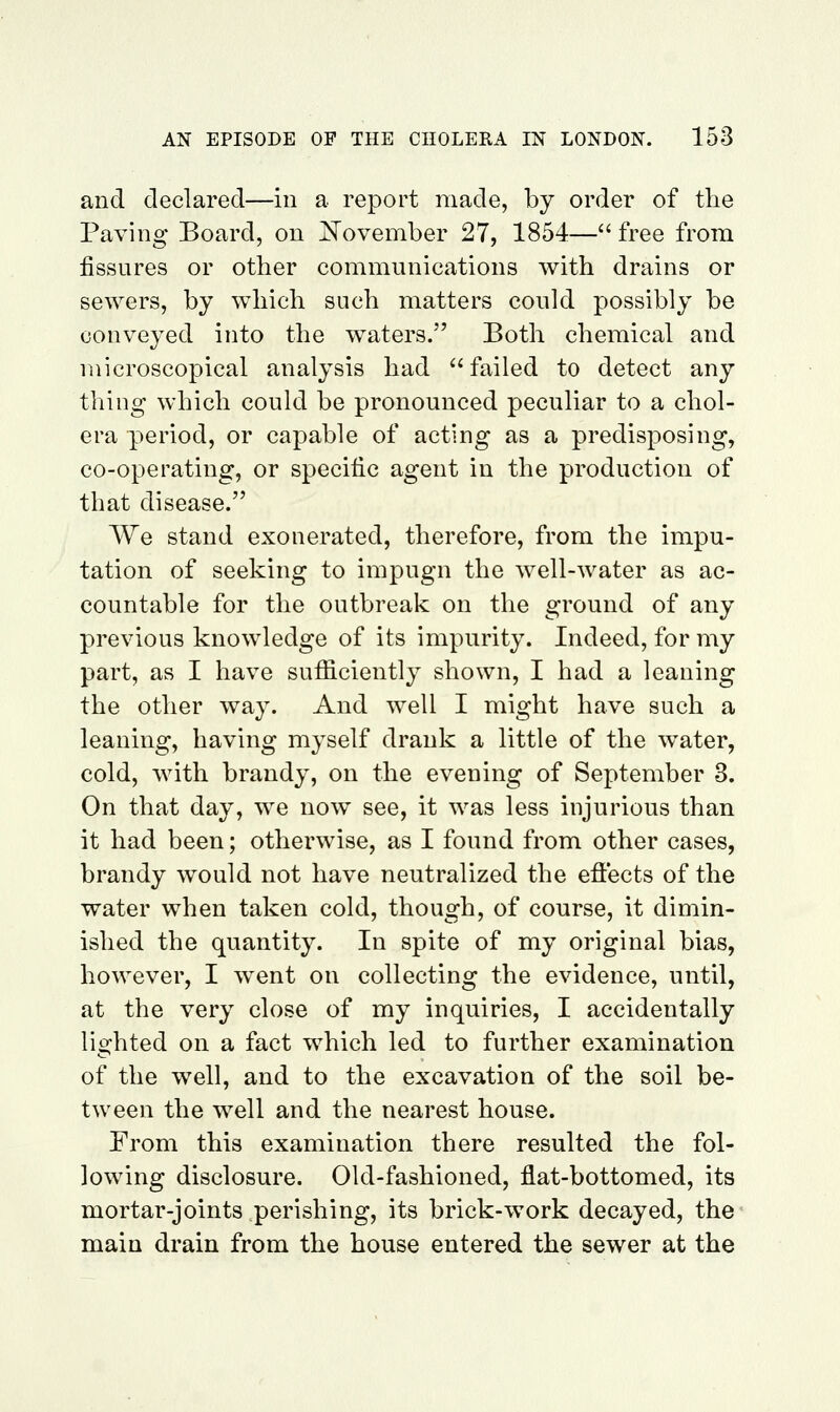 and declared—in a report made, by order of the Paving Board, on E'ovember 27, 1854— free from fissures or other communications with drains or sewers, by which such matters could possibly be conveyed into the waters. Both chemical and microscopical analysis had failed to detect any thing which could be pronounced peculiar to a chol- era period, or capable of acting as a predisposing, co-operating, or specific agent in the production of that disease. We stand exonerated, therefore, from the impu- tation of seeking to impugn the well-water as ac- countable for the outbreak on the ground of any previous knowledge of its impurity. Indeed, for my part, as I have suflSlciently shown, I had a leaning the other way. And well I might have such a leaning, having myself drank a little of the water, cold, with brandy, on the evening of September 3. On that day, we now see, it was less injurious than it had been; otherwise, as I found from other cases, brandy would not have neutralized the effects of the water when taken cold, though, of course, it dimin- ished the quantity. In spite of my original bias, however, I went on collecting the evidence, until, at the very close of my inquiries, I accidentally lighted on a fact which led to further examination of the well, and to the excavation of the soil be- tween the well and the nearest house. From this examination there resulted the fol- lowing disclosure. Old-fashioned, flat-bottomed, its mortar-joints perishing, its brick-work decayed, the main drain from the house entered the sewer at the