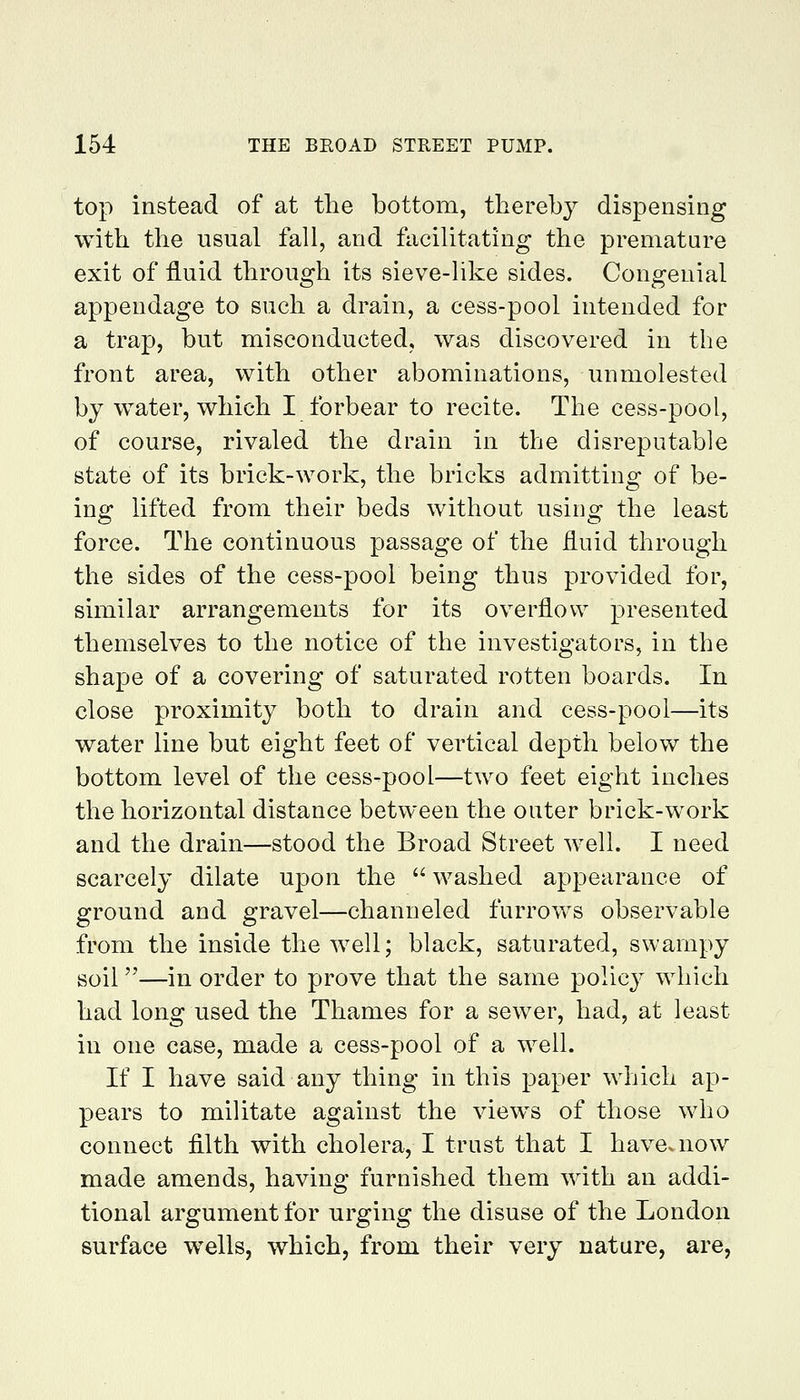 top instead of at the bottom, thereby dispensing with the usual fall, and facilitating the premature exit of fluid through its sieve-like sides. Congenial appendage to such a drain, a cess-pool intended for a trap, but misconducted, was discovered in the front area, with other abominations, unmolested by water, which I forbear to recite. The cess-pool, of course, rivaled the drain in the disreputable state of its brick-work, the bricks admitting of be- ing lifted from their beds without using the least force. The continuous passage of the fluid through the sides of the cess-pool being thus provided for, similar arrangements for its overflow presented themselves to the notice of the investigators, in the shape of a covering of saturated rotten boards. In close proximity both to drain and cess-pool—its water line but eight feet of vertical depth below the bottom level of the cess-pool—two feet eight inches the horizontal distance between the outer brick-work and the drain—stood the Broad Street well. I need scarcely dilate upon the  washed appearance of ground and gravel—channeled furrows observable from the inside the well; black, saturated, swampy soil—in order to prove that the same policy which had long used the Thames for a sewer, had, at least in one case, made a cess-pool of a well. If I have said any thing in this paper which ap- pears to militate against the views of those who connect filth with cholera, I trust that I have, now made amends, having furnished them with an addi- tional argument for urging the disuse of the London surface wells, which, from their very nature, are,