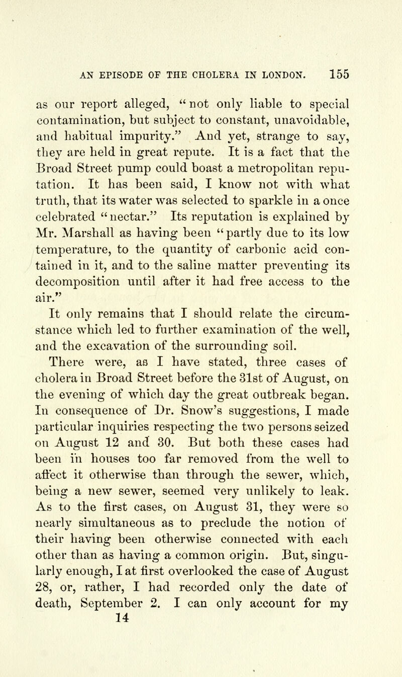 as our report alleged, not only liable to special contamination, but subject to constant, unavoidable, and habitual impurity. And yet, strange to say, they are held in great repute. It is a fact that the Broad Street pump could boast a metropolitan repu- tation. It has been said, I know not with what truth, that its water was selected to sparkle in a once celebrated  nectar. Its reputation is explained by Mr. Marshall as having been  partly due to its low temperature, to the quantity of carbonic acid con- tained in it, and to the saline matter preventing its decomposition until after it had free access to the air. It only remains that I should relate the circum- stance which led to further examination of the well, and the excavation of the surrounding soil. There were, as I have stated, three cases of cholera in Broad Street before the 31st of August, on the evening of which day the great outbreak began. In consequence of Dr. Snow's suggestions, I made particular inquiries respecting the two persons seized on August 12 and 30. But both these cases had been in houses too far removed from the well to affect it otherwise than through the sewer, which, being a new sewer, seemed very unlikely to leak. As to the first cases, on August 31, they were so nearly simultaneous as to preclude the notion of their having been otherwise connected with eacli other than as having a common origin. But, singu- larly enough, I at first overlooked the case of August 28, or, rather, I had recorded only the date of death, September 2. I can only account for my 14