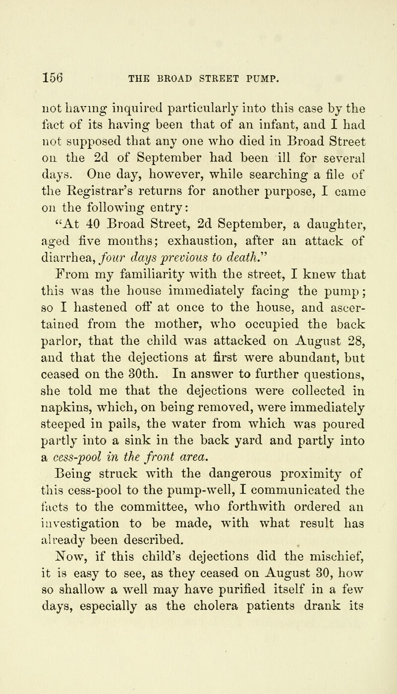 not having inquired particularly into this case by the fact of its having been that of an infant, and I had not supposed that any one who died in Broad Street on the 2d of September had been ill for several days. One day, however, while searching a file of the Registrar's returns for another purpose, I came on the following entry: At 40 Broad Street, 2d September, a daughter, aged ^ye months; exhaustion, after an attack of diarrhea, four days previous to death.'' From my familiarity with the street, I knew that this was the house immediately facing the pump; so I hastened off at once to the house, and ascer- tained from the mother, who occupied the back parlor, that the child was attacked on August 28, and that the dejections at first were abundant, but ceased on the 30th. In answer to further questions, she told me that the dejections were collected in napkins, which, on being removed, were immediately steeped in pails, the water from which was poured partly into a sink in the back yard and partly into a cess-pool in the front area. Being struck with the dangerous proximity of this cess-pool to the pump-well, I communicated the facts to the committee, who forthwith ordered an investigation to be made, with what result has already been described. Now, if this child's dejections did the mischief, it is easy to see, as they ceased on August 30, how so shallow a well may have purified itself in a few days, especially as the cholera patients drank its