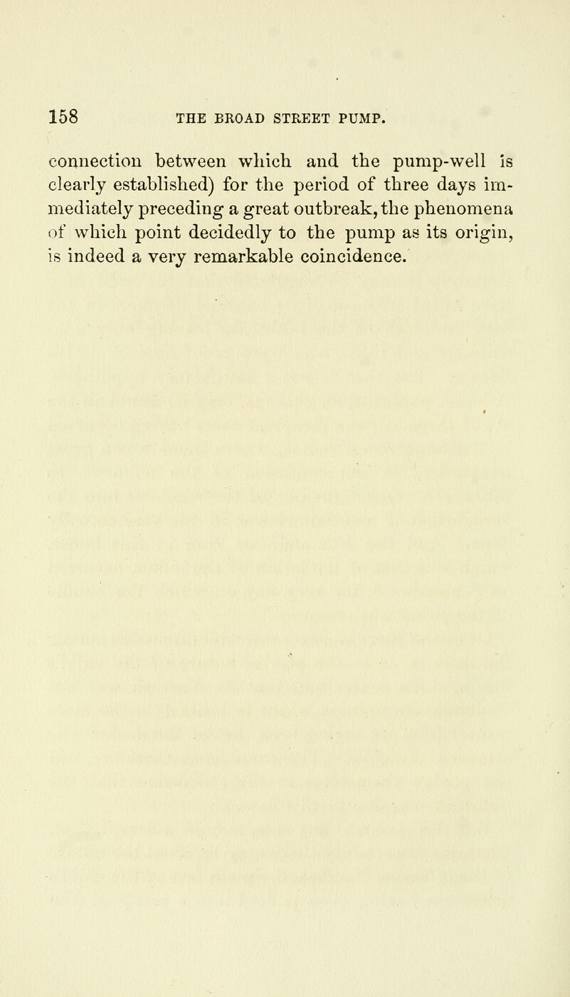 connection between which and the pump-well is clearly established) for the period of three days im- mediately preceding a great outbreak, the phenomena of which point decidedly to the pump as its origin, is indeed a very remarkable coincidence.