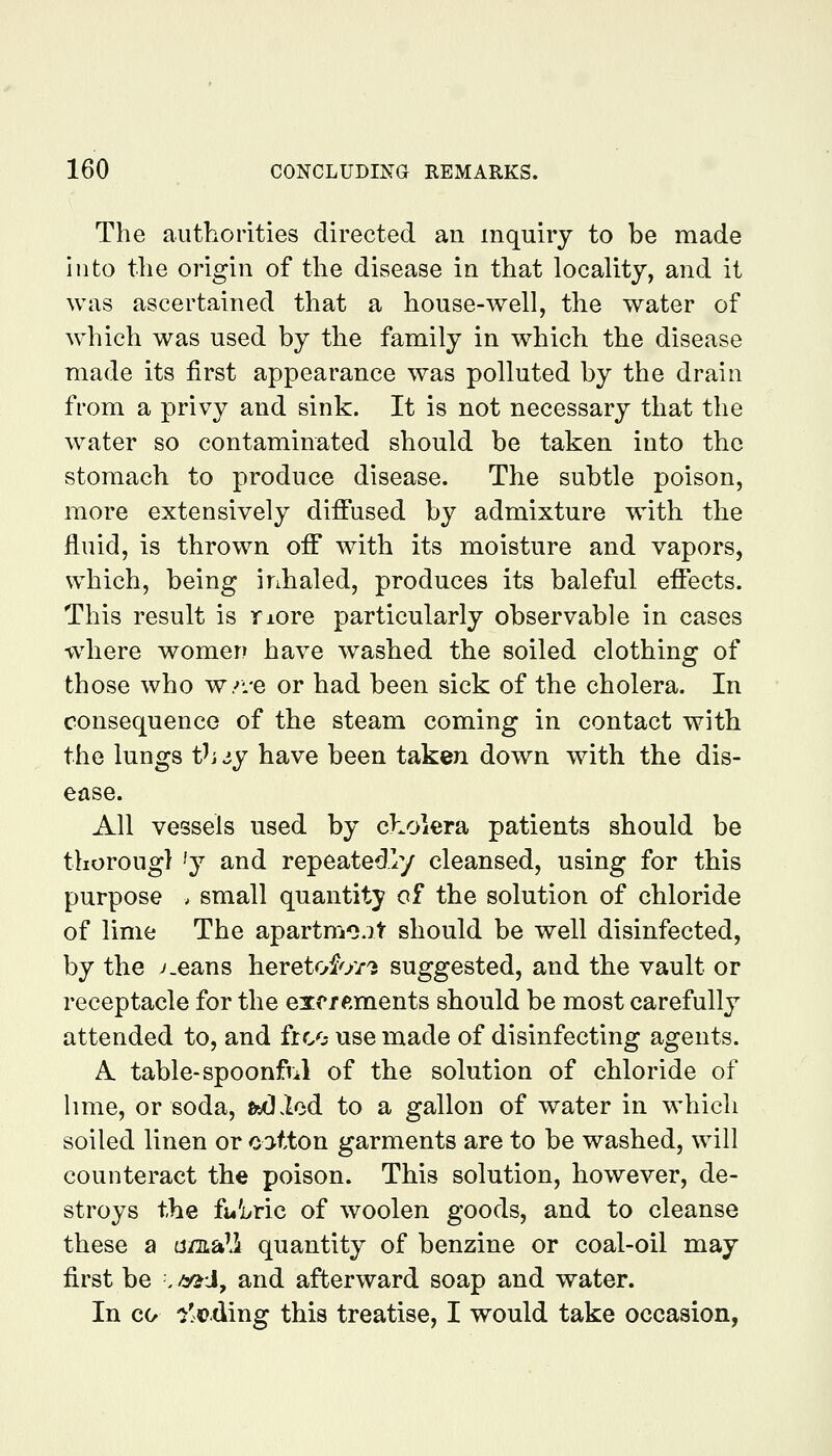 The authorities directed an inquiry to be made into the origin of the disease in that locality, and it was ascertained that a house-well, the water of wdiich was used by the family in which the disease made its first appearance was polluted by the drain from a privy and sink. It is not necessary that the water so contaminated should be taken into the stomach to produce disease. The subtle poison, more extensively diffused by admixture with the fluid, is thrown off with its moisture and vapors, which, being inhaled, produces its baleful effects. This result is riore particularly observable in cases where women have washed the soiled clothing of those who w/i-e or had been sick of the cholera. In consequence of the steam coming in contact with the lungs Vay have been taken down with the dis- ease. All vessels used by cholera patients should be thoroug) 'y and repeatedly cleansed, using for this purpose . small quantity of the solution of chloride of lime The apartmojt should be well disinfected, by the v.eans heretof'//'j suggested, and the vault or receptacle for the exc/ftments should be most carefully attended to, and frco use made of disinfecting agents. A table-spoonfiil of the solution of chloride of hme, or soda, StOlod to a gallon of water in which soiled linen or cotton garments are to be washed, will counteract the poison. This solution, however, de- stroys the fi»'ivric of woolen goods, and to cleanse these a tj/aali quantity of benzine or coal-oil may first be ./s^J, and afterward soap and water. In CO 'j'eding this treatise, I would take occasion,