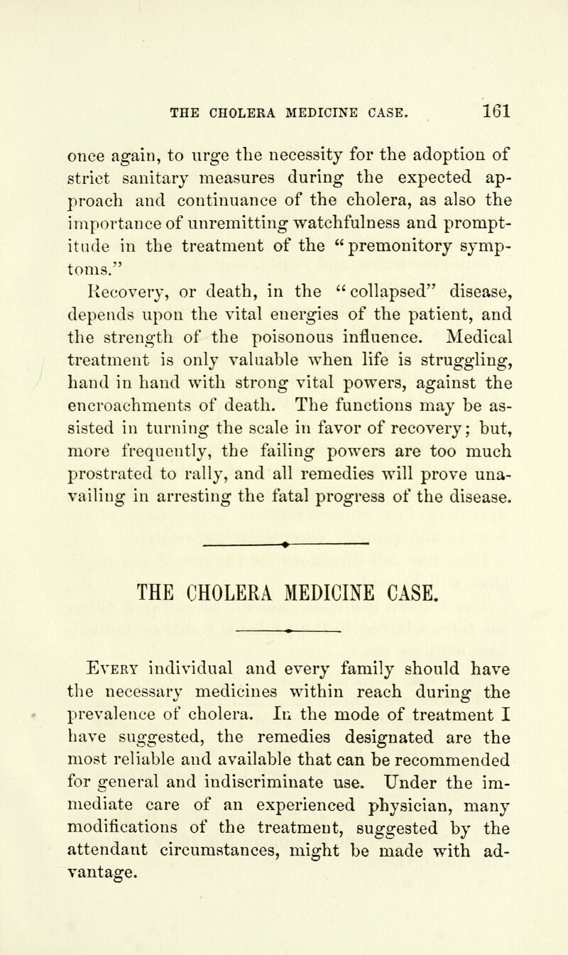 once again, to urge the necessity for the adoption of strict sanitary measures during the expected ap- proach and continuance of the cholera, as also the importanceof unremitting watchfulness and prompt- itude in the treatment of the premonitory symp- toms. Recovery, or death, in the  collapsed disease, depends upon the vital energies of the patient, and the strength of the poisonous influence. Medical treatment is only valuable when life is struggling, hand in hand with strong vital powers, against the encroachments of death. The functions may be as- sisted in turning the scale in favor of recovery; but, more frequently, the failing powers are too much prostrated to rally, and all remedies will prove una- vailing in arresting the fatal progress of the disease. THE CHOLERA MEDICINE CASE. Every individual and every family should have the necessary medicines within reach during the prevalence of cholera. In the mode of treatment I have suggested, the remedies designated are the most reliable and available that can be recommended for general and indiscriminate use. Under the im- mediate care of an experienced physician, many modifications of the treatment, suggested by the attendant circumstances, might be made with ad- vantage.