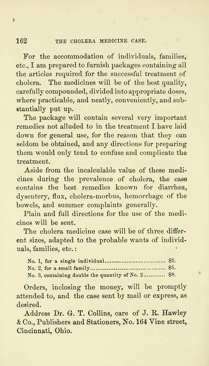 For the accommodation of individuals, families, etc., I am prepared to furnish packages containing all the articles required for the successful treatment of cholera. The medicines will be of the best quality, carefully compounded, divided into appropriate doses, where practicable, and neatly, conveniently, and sub- etantially put up. The package will contain several very important remedies not alluded to in the treatment I have laid down for general use, for the reason that they can seldom be obtained, and any directions for preparing them would only tend to confuse and complicate the treatment. Aside from the incalculable value of these medi- cines during the prevalence of cholera, the case contains the best remedies known for diarrhea, dysentery, flux, cholera-morbus, hemorrhage of the bowels, and summer complaints generally. Plain and full directions for the use of the medi- cines will be sent. The cholera medicine case will be of three differ- ent sizes, adapted to the probable wants of individ- uals, families, etc.: No. 1, for a single individual $3. No. 2, for a small family , , $5. No. 3, containing double the quantity of No. 2 $8. Orders, inclosing the money, will be promptly attended to, and the case sent by mail or express, as desired. Address Dr. G. T. Collins, care of J. R. Hawley & Co., Publishers and Stationers, i^o. 164 Vine street, Cincinnati, Ohio.