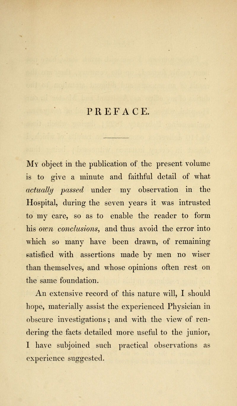 PREFACE. My object in the publication of the present volume is to give a minute and faithful detail of what actually passed under my observation in the Hospital, during the seven years it was intrusted to my care, so as to enable the reader to form his own conclusions^ and thus avoid the error into which so many have been drawn, of remaining satisfied with assertions made by men no wiser than themselves, and whose opinions often rest on the same foundation. An extensive record of this nature will, I should hope, materially assist the experienced Physician in obscure investigations; and with the view of ren- dering the facts detailed more useful to the junior, I have subjoined such practical observations as experience suggested.