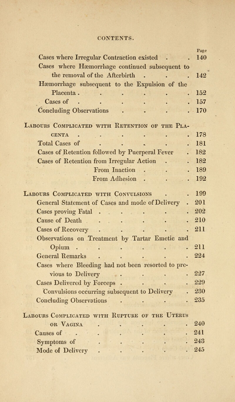 Page Cases where Irregular Contraction existed . . 140 Cases where Haemorrhage continued subsequent to the removal of the Afterbirth . . . 142 Haemorrhage subsequent to the Expulsion of the Placenta. . . . . .132 Cases of . . . . . .137 Concluding Observations . . . .170 Labours Complicated with Retention op the Pla- centa . . . . . . 178 Total Cases of . . .. . .181 Cases of Retention followed by Puerperal Fever . 182 Cases of Retention from Irregular Action . . 182 From Inaction . . .189 From Adhesion . . .192 Labours Complicated with Convulsions . .199 General Statement of Cases and mode of Delivery . 201 Cases proving Fatal . . . . .202 Cause of Death . . . . .210 Cases of Recovery . . . . .211 Observations on Treatment by Tartar Emetic and Opium . . . . . .211 General Remarks ..... 224 Cases where Bleeding had not been resorted to pre- vious to Delivery .... 227 Cases Delivered by Forceps .... 229 Convulsions occurring subsequent to Delivery . 230 Concluding Observations .... 233 Labours Complicated with Rupture of the Uterus OR Vagina ..... 240 Causes of . . . . . . . 241 Symptoms of ..... 243 Mode of Delivery . . . . .245