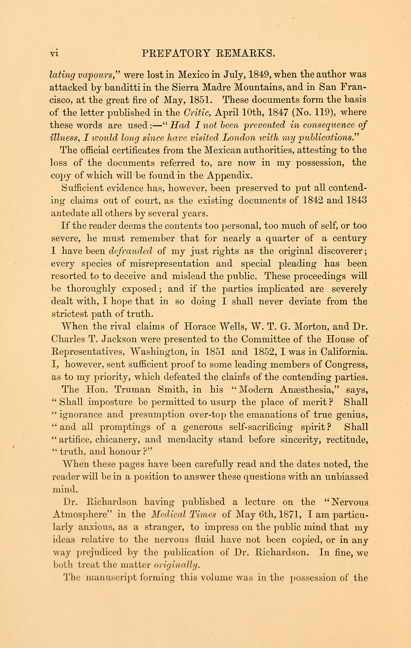 lating vapours, were lost in Mexico in July, 1849, when the author was attacked by banditti in the Sierra Madre Mountains, and in San Fran- cisco, at the great fire of May, 1851. These documents form the basis of the letter published in the Critic, April 10th, 1847 (No. 119), where these words are used:— Had I not been prevented in consequence of illness, I ivould long since have visited London with my publications. The official certificates from the Mexican authorities, attesting to the loss of the documents referred to, are now in my possession, the copy of which will be found in the Appendix. Sufficient evidence has, however, been preserved to put all contend- ing claims out of court, as the existing documents of 1842 and 1843 antedate all others by several years. If the reader deems the contents too personal, too much of self, or too severe, he must remember that for nearly a quarter of a century I have been defrauded of my just rights as the original discoverer; every species of misrepresentation and special pleading has been resorted to to deceive and mislead the public. These proceedings will be thoroughly exposed; and if the parties implicated are severely dealt with, I hope that in so doing I shall never deviate from the strictest path of truth. When the rival claims of Horace Wells, W. T. G. Morton, and Dr. Charles T. Jackson were presented to the Committee of the House of Representatives, Washington, in 1851 and 1852,1 was in California. I, however, sent sufficient proof to some leading members of Congress, as to my priority, which defeated the claim's of the contending parties. The Hon. Truman Smith, in his Modern Anassthesia, says,  Shall imposture be permitted to usurp the place of merit ? Shall  ignorance and presumption over-top the emanations of true genius,  and all promptings of a generous self-sacrificing spirit ? Shall  artifice, chicanery, and mendacity stand before sincerity, rectitude,  truth, and honour ? When these pages have been carefully read and the dates noted, the reader will be in a position to answer these questions with an unbiassed mind. Dr. Bichardson having published a lecture on the Nervous Atmosphere in the Medical Times of May 6th, 1871, I am particu- larly anxious, as a stranger, to impress on the public mind that my ideas relative to the nervous fluid have not been copied, or in any way prejudiced by the publication of Dr. Richardson. In fine, we both treat the matter origmalty. The manuscript forming this volume was in the possession of the