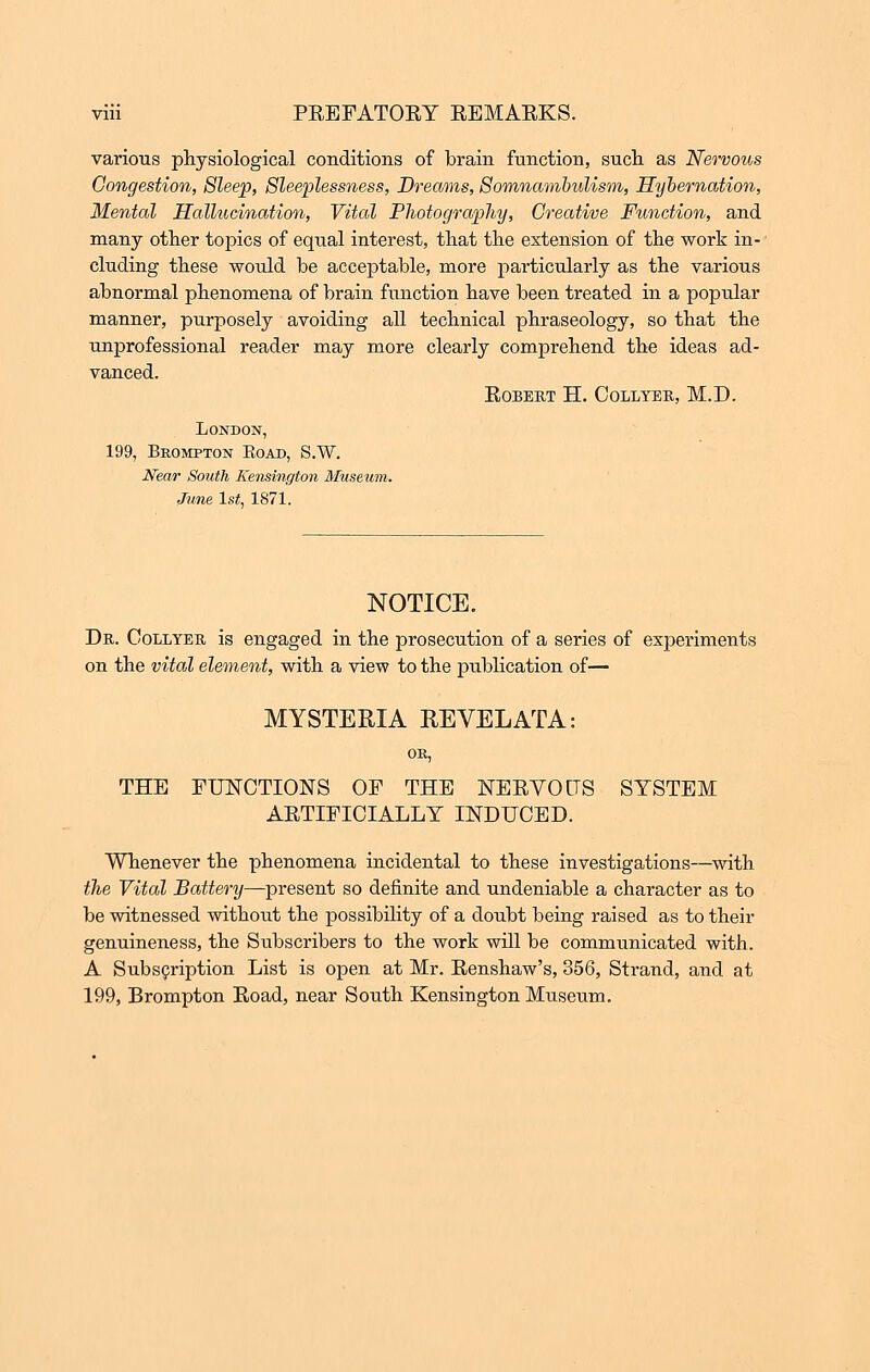 various physiological conditions of brain function, such as Nervous Congestion, Sleep, Sleeplessness, Dreams, Somnambulism, Hybernation, Mental Hallucination, Vital Photography, Creative Function, and many other topics of equal interest, that the extension of the work in- cluding these would be acceptable, more particularly as the various abnormal phenomena of brain function have been treated in a popular manner, purposely avoiding all technical phraseology, so that the unprofessional reader may more clearly comprehend the ideas ad- vanced. EOBERT H. CoLLYER, M.D. London, 199, Brompton Eoad, S.W. Near South Kensington Museum. June ls£, 1871. NOTICE. Dr. Collyer is engaged in the prosecution of a series of experiments on the vital element, with a view to the publication of— MYSTERIA REVELATA: THE FUNCTIONS OF THE NEEVOdS SYSTEM AETIFICIALLY INDUCED. Whenever the phenomena incidental to these investigations—with the Vital Battery—present so definite and undeniable a character as to be witnessed without the possibility of a doubt being raised as to their genuineness, the Subscribers to the work will be communicated with. A Subscription List is open at Mr. Eenshaw's, 356, Strand, and at 199, Brompton Eoad, near South Kensington Museum.