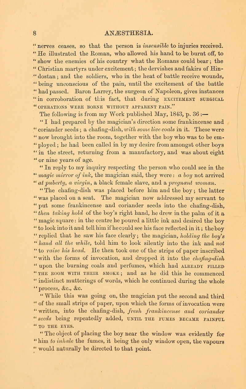  nerves ceases, so that the person is insensible to injuries received.  He illustrated the Roman, who allowed his hand to be burnt off, to  show the enemies of his country what the Romans could bear; the  Christian martyrs under excitement; the dervishes and fakirs of Hin-  dostan; and the soldiers, who in the heat of battle receive wounds,  being unconscious of the pain, until the excitement of the battle  had passed. Baron Larrey, the surgeon of Napoleon, gives instances  in corroboration of this fact, that during excitement surgical  OPERATIONS WERE BORNE WITHOUT APPARENT PAIN. The following is from my Work published May, 1843, p. 36:—  I had prepared by the magician's direction some frankincense and  coriander seeds ; a chafing-dish, ivith some live coals in it. These were  now brought into the room, together with the boy who was to be em-  ployed; he had been called in by my desire from amongst other boys '' in the street, returning from a manufactory, and was about eight  or nine years of age.  In reply to my inquiry respecting the person who could see in the  magic mirror of ink, the magician said, they were : a boy not arrived  at puberty, a virgin, a black female slave, and a pregnant woman.  The chafing-dish was placed before him and the boy ; the latter  was placed on a seat. The magician now addressed my servant to  put some frankincense and coriander seeds into the chafing-dish,  then taking hold of the boy's right hand, he drew in the palm of it a  magic square: in the centre he poured a little ink and desired the boy  to look into it and tell liim if hecould see his face reflected in it; theboy  replied that he saw his face clearly; the magician, holding the boy's  hand all the while, told him to look silently into the ink and not  to raise his head. He then took one of the strips of paper inscribed  with the forms of invocation, and dropped it into the chafing-dish  upon the burning coals and perfumes, which had already filled  the room with their smoke ; and as he did this he commenced  indistinct mutterings of words, which he continued during the whole process, &c, &c. While this was going on, the magician put the second and third  of the small strips of paper, upon which the forms of invocation were  written, into the chafing-dish, fresh frankincense and coriander  seeds being repeatedly added, until the fumes became painful  TO THE EYES.  The object of placing the boy near the window was evidently for  him to inhale the fumes, it being the only window open, the vapours  would naturally be directed to that point.