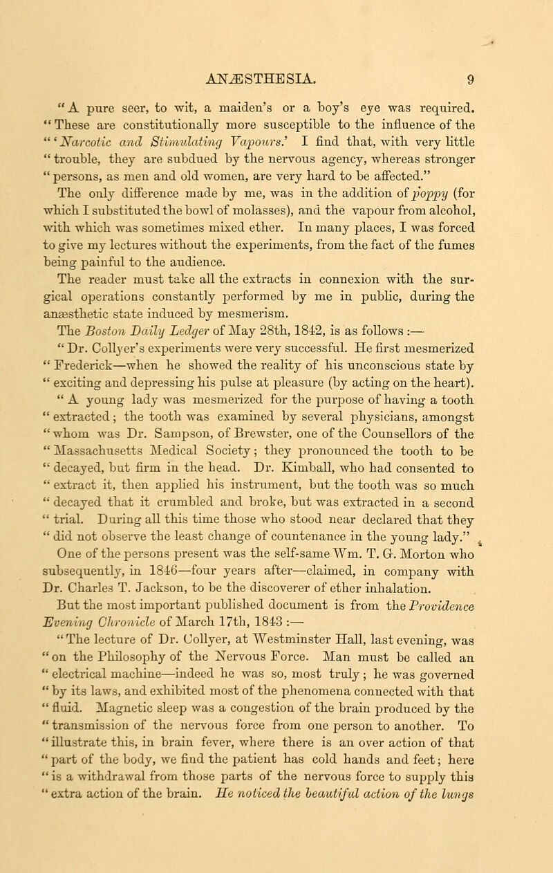 A pure seer, to wit, a maiden's or a boy's eye was required. These are constitutionally more susceptible to the influence of the 'Narcotic and Stimulating Vapours.' I find that, with very little  trouble, they are subdued by the nervous agency, whereas stronger  persons, as men and old women, are very hard to be affected. The only difference made by me, was in the addition of poppy (for which I substituted the bowl of molasses), and the vapour from alcohol, with which was sometimes mixed ether. In many places, I was forced to give my lectures without the experiments, from the fact of the fumes being painful to the audience. The reader must take all the extracts in connexion with the sur- gical operations constantly performed by me in public, during the anaesthetic state induced by mesmerism. The Boston Daily Ledger of May 28th, 1842, is as follows :— Dr. Collyer's experiments were very successful. He first mesmerized  Frederick—when he showed the reality of his unconscious state by  exciting and depressing his pulse at pleasure (by acting on the heart).  A young lady was mesmerized for the purpose of having a tooth  extracted; the tooth was examined by several physicians, amongst whom was Dr. Sampson, of Brewster, one of the Counsellors of the  Massachusetts Medical Society; they pronounced the tooth to be  decayed, but firm in the head. Dr. Kimball, who had consented to  extract it, then applied his instrument, but the tooth was so much  decayed that it crumbled and broke, but was extracted in a second  trial. During all this time those who stood near declared that they  did not observe the least change of countenance in the young lady. One of the persons present was the self-same Wm. T. G. Morton who subsequently, in 1846—four years after—claimed, in company with Dr. Charles T. Jackson, to be the discoverer of ether inhalation. But the most important published document is from the Providence Evening Chronicle of March 17th, 1843 :— The lecture of Dr. Collyer, at Westminster Hall, last evening, was  on the Philosophy of the Nervous Force. Man must be called an  electrical machine—indeed he was so, most truly; he was governed  by its laws, and exhibited most of the phenomena connected with that  fluid. Magnetic sleep was a congestion of the brain produced by the  transmission of the nervous force from one person to another. To  illustrate this, in brain fever, where there is an over action of that  part of the body, we find the patient has cold hands and feet; here  is a withdrawal from thuse parts of the nervous force to suj^ply this  extra action of the brain. He noticed the beautiful action of the lungs
