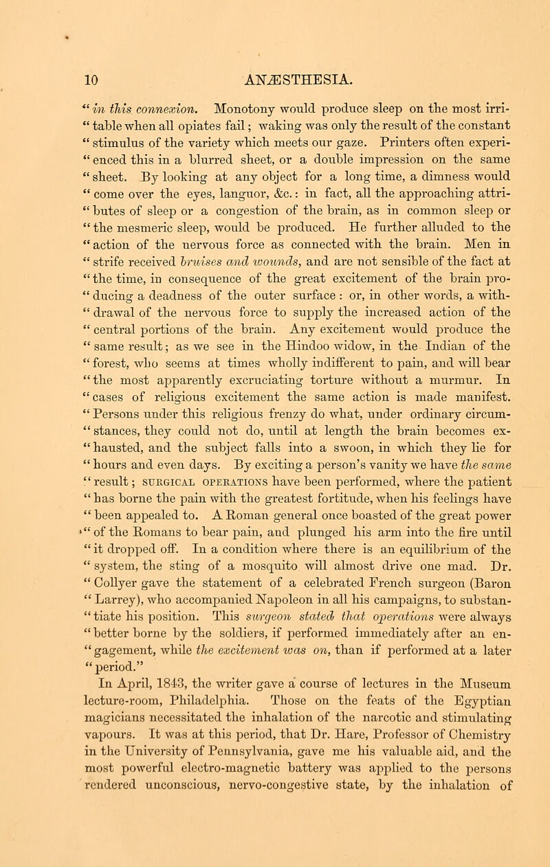 *l in this connexion. Monotony would produce sleep on the most irri-  table when all opiates fail; waking was only the result of the constant  stimulus of the variety which meets our gaze. Printers often experi-  enced this in a blurred sheet, or a double impression on the same  sheet. By looking at any object for a long time, a dimness would  come over the eyes, languor, &c.: in fact, all the approaching attri-  butes of sleep or a congestion of the brain, as in common sleep or  the mesmeric sleep, would be produced. He further alluded to the  action of the nervous force as connected with the brain. Men in  strife received bruises and wounds, and are not sensible of the fact at  the time, in consequence of the great excitement of the brain pro-  ducing a deadness of the outer surface : or, in other words, a with-  drawal of the nervous force to supply the increased action of the  central portions of the brain. Any excitement would produce the  same result; as we see in the Hindoo widow, in the Indian of the  forest, who seems at times wholly indifferent to pain, and will bear the most apparently excruciating torture without a murmur. In  cases of religious excitement the same action is made manifest.  Persons under this religious frenzy do what, under ordinary circum-  stances, they could not do, until at length the brain becomes ex- hausted, and the subject falls into a swoon, in which they He for  hours and even days. By exciting a person's vanity we have the same  result; surgical operations have been performed, where the patient has borne the pain with the greatest fortitude, when his feelings have  been appealed to. A Roman general once boasted of the great power ' of the Romans to bear pain, and plunged his arm into the fire until  it dropped off. In a condition where there is an equilibrium of the  system, the sting of a mosquito will almost drive one mad. Dr.  Collyer gave the statement of a celebrated French surgeon (Baron  Larrey), who accompanied Napoleon in all his campaigns, to substan-  tiate his position. This swrgeon stated that operations were always  better borne by the soldiers, if performed immediately after an en-  gagement, while the excitement was on, than if performed at a later  period. In April, 1843, the writer gave a course of lectures in the Museum lecture-room, Philadelphia. Those on the feats of the Egyptian magicians necessitated the inhalation of the narcotic and stimulating vapours. It was at this period, that Dr. Hare, Professor of Chemistry in the University of Pennsylvania, gave me his valuable aid, and the most powerful electro-magnetic battery was applied to the persons rendered unconscious, nervo-congestive state, by the inhalation of