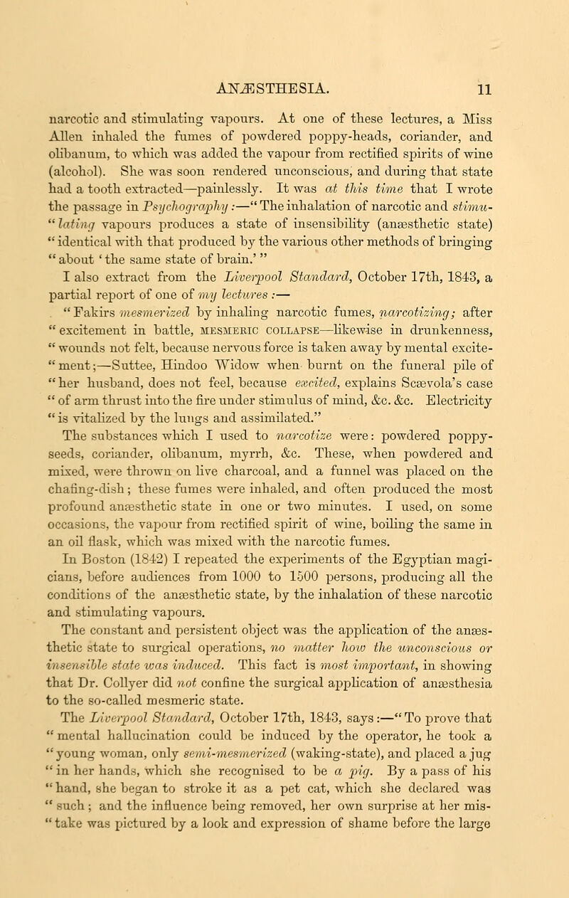 narcotic and stimulating vapours. At one of these lectures, a Miss Allen inhaled the fumes of powdered poppy-heads, coriander, and olibanum, to which was added the vapour from rectified spirits of wine (alcohol). She was soon rendered unconscious, and dm*ing that state had a tooth extracted—painlessly. It was at this time that I wrote the passage in Psychogra/pfoy:— The inhalation of narcotic and stimu-  lading vapours produces a state of insensibility (anaesthetic state)  identical with that produced by the various other methods of bringing  about ' the same state of brain.'  I also extract from the Liverpool Standard, October 17th, 1843, a partial report of one of my lectures :— .  Fakirs mesmerized by inhaling narcotic fumes, narcotizing; after  excitement in battle, mesmeric collapse—likewise in drunkenness,  wounds not felt, because nervous force is taken away by mental excite-  ment;—Suttee, Hindoo Widow when burnt on the funeral pile of her husband, does not feel, because excited, explains Scaevola's case  of arm thrust into the fire under stimulus of mind, &c. &c. Electricity  is vitalized by the lungs and assimilated. The substances which I used to narcotize were: powdered poppy- seeds, coriander, olibanum, myrrh, &c. These, when powdered and mixed, were thrown on live charcoal, and a funnel was placed on the chafing-dish ; these fumes were inhaled, and often produced the most profound anaesthetic state in one or two minutes. I used, on some occasions, the vapour from rectified spirit of wine, boiling the same in an oil flask, which was mixed with the narcotic fumes. In Boston (1842) I repeated the experiments of the Egyptian magi- cians, before audiences from 1000 to 1500 persons, producing all the conditions of the anaesthetic state, by the inhalation of these narcotic and stimulating vapours. The constant and persistent object was the application of the anaes- thetic state to surgical operations, no matter how the unconscious or insensible state was induced. This fact is most important, in showing that Dr. Collyer did not confine the surgical application of anaesthesia to the so-called mesmeric state. The Liverpool Standard, October 17th, 1843, says:—To prove that  mental hallucination could be induced by the operator, he took a young woman, only semi-mesmerized (waking-state), and placed a jug  in her hands, which she recognised to be a pig. By a pass of his  hand, she began to stroke it as a pet cat, which she declared was  such; and the influence being removed, her own surprise at her mis-  take was pictured by a look and expression of shame before the large