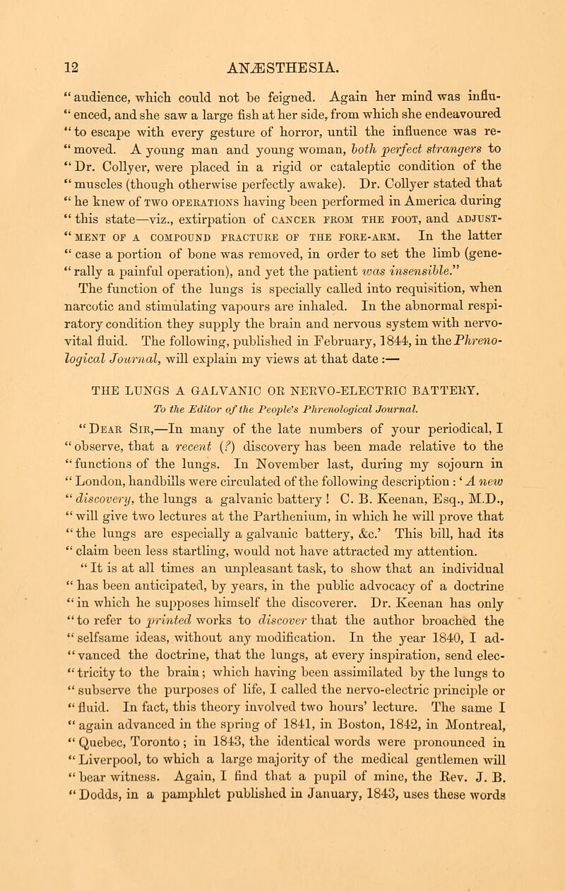 audience, which could not be feigned. Again her mind was influ-  enced, and she saw a large fish at her side, from which she endeavoured  to escape with every gesture of horror, until the influence was re-  moved. A young man and young woman, both perfect strangers to  Dr. Collyer, were placed in a rigid or cataleptic condition of the  muscles (though otherwise perfectly awake). Dr. Collyer stated that  he knew of two operations having been performed in America during  this state—viz., extirpation of cancer from the foot, and adjust- ment or a compound fracture of the fore-arm. In the latter  case a portion of bone was removed, in order to set the limb (gene-  rally a painful operation), and yet the patient was insensible. The function of the lungs is specially called into requisition, when narcotic and stimulating vapours are inhaled. In the abnormal respi- ratory condition they supply the brain and nervous system with nervo- vital fluid. The following, published in February, 1844, in the Phreno- logical Journal, will explain my views at that date :— THE LUNGS A GALVANIC OE NERVO-ELECTRIO BATTEKY. To the Editor of the People's Phrenological Journal.  Dear Sir,—In many of the late numbers of your periodical, I  observe, that a recent (?) discovery has been made relative to the  functions of the lungs. In November last, during my sojourn in  London, handbills were circulated of the following description :' A new  discovery, the lungs a galvanic battery ! 0. B. Keenan, Esq., M.D.,  will give two lectures at the Parthenium, in which he will prove that the lungs are especially a galvanic battery, &c.' This bill, had its  claim been less startling, would not have attracted my attention.  It is at all times an unpleasant task, to show that an individual  has been anticipated, by years, in the public advocacy of a doctrine in which he supposes himself the discoverer. Dr. Keenan has only  to refer to printed works to discover that the author broached the selfsame ideas, without any modification. In the year 1840, I ad- vanced the doctrine, that the lungs, at every inspiration, send elec-  tricity to the brain; which having been assimilated by the lungs to  subserve the purposes of life, I called the nervo-electric principle or  fluid. In fact, this theory involved two hours' lecture. The same I  again advanced in the spring of 1841, in Boston, 1842, in Montreal,  Quebec, Toronto; in 1843, the identical words were pronounced in  Liverpool, to which a large majority of the medical gentlemen will  bear witness. Again, I find that a pupil of mine, the Eev. J. B.  Dodds, in a pamphlet published in January, 1843, uses these words