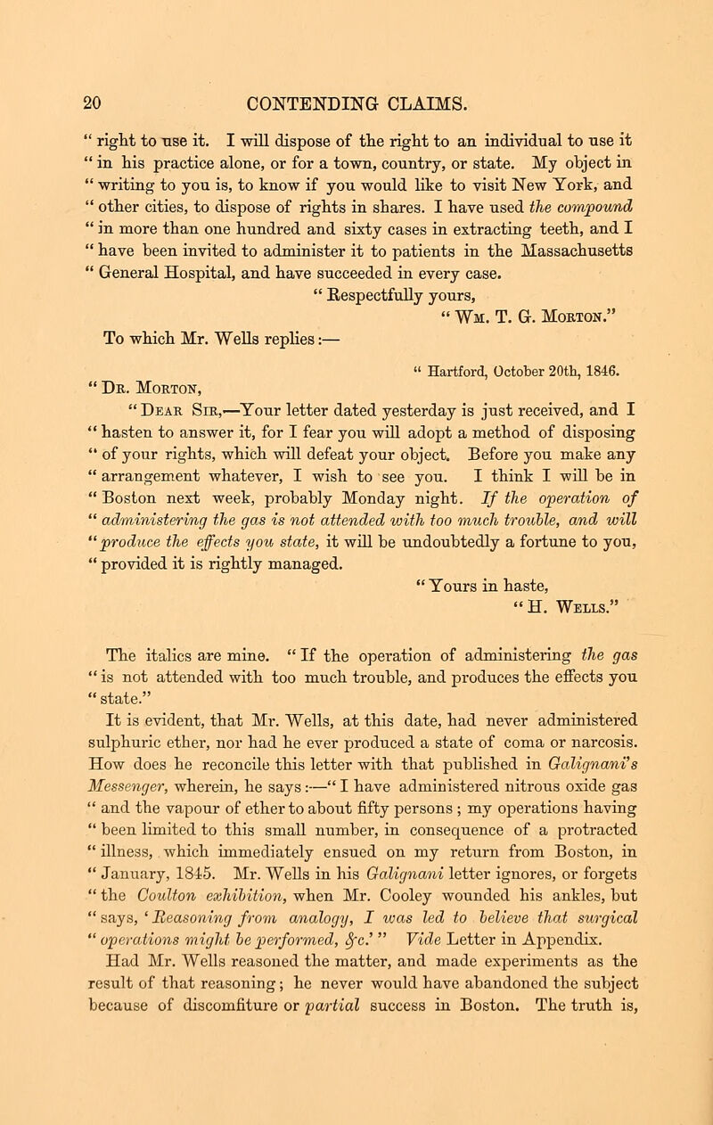 right to ase it. I will dispose of tlie right to an individual to use it  in his practice alone, or for a town, country, or state. My object in  writing to you is, to know if you would like to visit New York, and  other cities, to dispose of rights in shares. I have used the compound  in more than one hundred and sixty cases in extracting teeth, and I  have been invited to administer it to patients in the Massachusetts  General Hospital, and have succeeded in every case.  Respectfully yours,  Wm. T. G. Morton. To which Mr. Wells replies:—  Hartford, October 20th, 1846.  Dr. Morton,  Dear Sir,'—Your letter dated yesterday is just received, and I  hasten to answer it, for I fear you will adopt a method of disposing  of your rights, which will defeat your object. Before you make any  arrangement whatever, I wish to see you. I think I will be in Boston nest week, probably Monday night. If the operation of  administering the gas is not attended with too much trouble, and will produce the effects you state, it will be undoubtedly a fortune to you,  provided it is rightly managed.  Yours in haste, H. Wells. The italics are mine.  If the operation of administering the gas  is not attended with too much trouble, and produces the effects you  state. It is evident, that Mr. Wells, at this date, had never administered sulphuric ether, nor had he ever produced a state of coma or narcosis. How does he reconcile this letter with that published in Oalignani's Messenger, wherein, he says:— I have administered nitrous oxide gas  and the vapour of ether to about fifty persons ; my operations having  been limited to this small number, in consequence of a protracted  illness, which immediately ensued on my return from Boston, in  January, 1845. Mr. Wells in his Galignani letter ignores, or forgets  the Coulton exhibition, when Mr. Cooley wounded his ankles, but  says, ' Reasoning from analogy, I was led to believe that surgical  operations might be performed, Sfc.'  Vide Letter in Appendix. Had Mr. Wells reasoned the matter, and made experiments as the result of that reasoning; he never would have abandoned the subject because of discomfiture or 'partial success in Boston. The truth is,