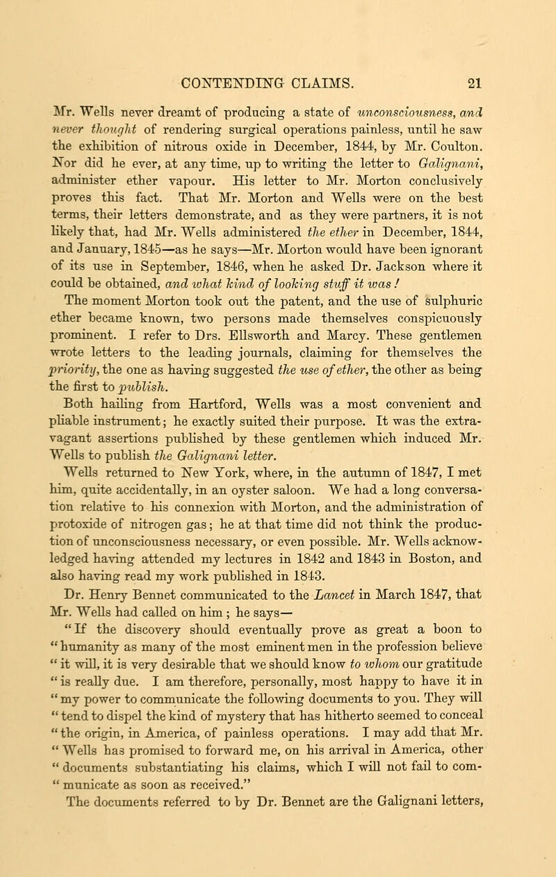 Mr. Wells never dreamt of producing a state of unconsciousness, and never thought of rendering surgical operations painless, until lie saw the exhibition of nitrous oxide in December, 1844, by Mr. Coulton. Nor did he ever, at any time, up to writing the letter to Galignani, administer ether vapour. His letter to Mr. Morton conclusively proves this fact. That Mr. Morton and Wells were on the best terms, their letters demonstrate, and as they were partners, it is not likely that, had Mr. Wells administered the ether in December, 1844, and January, 1845—as he says—Mr. Morton would have been ignorant of its use in September, 1846, when he asked Dr. Jackson where it could be obtained, and what kind of looking stuff it was ! The moment Morton took out the patent, and the use of sulphuric ether became known, two persons made themselves conspicuously prominent. I refer to Drs. Ellsworth and Marcy. These gentlemen wrote letters to the leading journals, claiming for themselves the priority, the one as having suggested the use of ether, the other as being the first to publish. Both hading from Hartford, Wells was a most convenient and pliable instrument; he exactly suited their purpose. It was the extra- vagant assertions published by these gentlemen which induced Mr. Wells to publish the Galignani letter. Wells returned to New Tork, where, in the autumn of 1847, I met him, quite accidentally, in an oyster saloon. We had a long conversa- tion relative to his connexion with Morton, and the administration of protoxide of nitrogen gas; he at that time did not think the produc- tion of unconsciousness necessary, or even possible. Mr. Wells acknow- ledged having attended my lectures in 1842 and 1843 in Boston, and also having read my work published in 1843. Dr. Henry Bennet communicated to the Lancet in March 1847, that Mr. Wells had called on him ; he says— If the discovery should eventually prove as great a boon to  humanity as many of the most eminent men in the profession believe  it will, it is very desirable that we should know to whom our gratitude  is really due. I am therefore, personally, most happy to have it in  my power to communicate the following documents to you. They will  tend to dispel the kind of mystery that has hitherto seemed to conceal the origin, in America, of painless operations. I may add that Mr.  Wells has promised to forward me, on his arrival in America, other  documents substantiating his claims, which I will not fad to com-  municate as soon as received. The documents referred to by Dr. Bennet are the Galignani letters,