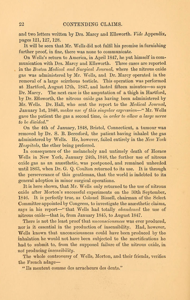 and two letters -written by Drs. Marcy and Ellsworth. Vide Appendix, pages 121,127,128. It will be seen that Mr. Wells did not fulfil his promise in furnishing further proof, in fine, there was none to communicate. On Wells's return to America, in April 1847, he put himself in com- munication with Drs. Marcy and Ellsworth. Three cases are reported in the Boston Medical and Surgical Journal, where the nitrous oxide gas was administered by Mr. Wells, and Dr. Marcy operated in the removal of a large scirrhous testicle. This operation was performed at Hartford, August 17th, 1847, and lasted fifteen minutes—so says Dr. Marcy. The next case is the amputation of a thigh in Hartford, by Dr. Ellsworth, the nitrous oxide gas having been administered by Mr. Wells. Dr. Hall, who sent the report to the Medical Journal, January 1st, 1848, makes tise of this singidar expression— Mr. Wells gave the patient the gas a second time, in order to allow a large nerve to be divided. On the 4th of January, 1848, Bristol, Connecticut, a tumour was removed by Dr. S. B. Beresford, the patient having inhaled the gas administered by Wells. He, however, failed entirely in the New York Hospitals, the ether being preferred. In consequence of the melancholy and untimely death of Horace Wells in New York, January 24th, 1848, the further use of nitrous oxide gas as an anaesthetic, was postponed, and remained unheeded until 1863, when Dr. Gr. Q. Coulton returned to its use. It is through the perseverance of this gentleman, that the world is indebted to its general adoption in minor surgical operations. It is here shown, that Mr. Wells only returned to the use of nitrous oxide after Morton's successful experiments on the 30th September, 1846. It is perfectly true, as Colonel Bissell, chairman of the Select Committee appointed by Congress, to investigate the anaesthetic claims, says in his report—that Wells had totally abandoned the use of nitrous oxide—that is, from January 1845, to August 1847. There is not the least proof tbat unconsciousness was ever produced, nor is it essential in the production of insensibility. Had, however, Wells known that unconsciousness coidd have been produced by the inhalation he would not have been subjected to the mortifications he had to submit to, from the supposed failure of the nitrous oxide, in not producing insensibility. The whole controversy of Wells, Morton, and their friends, verifies the French adage—  lis mentent comme des arracheurs des dents.