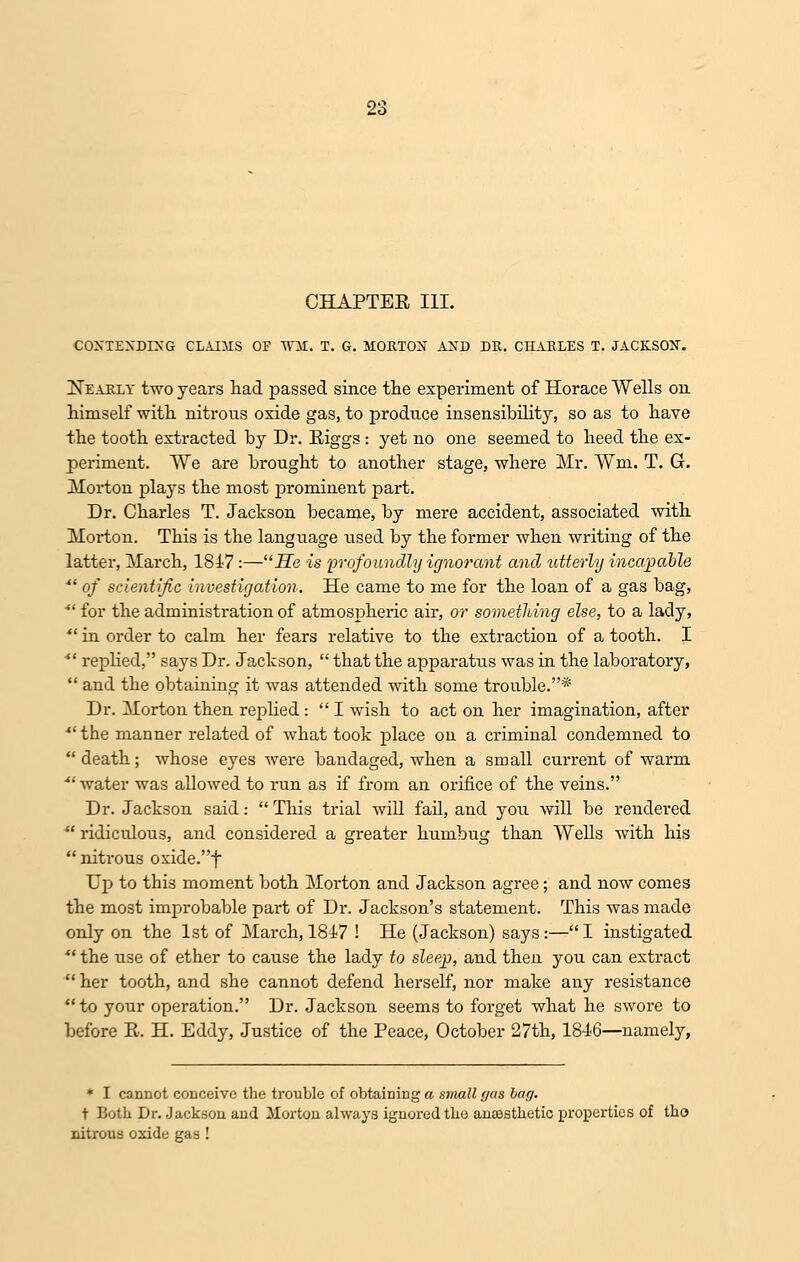 CHAPTER III. CONTENDING CLADIS OF Wit. T. G. MORTON AND DR. CHARLES T. JACKSON. Nearly two years had passed since the experiment of Horace Wells on himself with nitrous oxide gas, to produce insensibility, so as to have the tooth extracted by Dr. Riggs : yet no one seemed to heed the ex- periment. We are brought to another stage, where Mr. Wm. T. G. Morton plays the most prominent part. Dr. Charles T. Jackson became, by mere accident, associated with Morton. This is the language used by the former when writing of the latter, March, 1847 :—He is 'profoundly ignorant and utterly incapable *' of scientific investigation. He came to me for the loan of a gas bag,  for the administration of atmospheric air, or something else, to a lady,  in order to calm her fears relative to the extraction of a tooth. I *' replied, says Dr. Jackson,  that the apparatus was in the laboratory,  and the obtaining it was attended with some trouble.* Dr. Morton then replied:  I wish to act on her imagination, after  the manner related of what took place on a criminal condemned to death; whose eyes were bandaged, when a small current of warm water was allowed to run as if from an orifice of the veins. Dr. Jackson said: This trial will fail, and you will be rendered  ridiculous, and considered a greater humbug than Wells with his  nitrous oxide.f Up to this moment both Morton and Jackson agree; and now comes the most improbable part of Dr. Jackson's statement. This was made only on the 1st of March, 1817 ! He (Jackson) says:—I instigated  the use of ether to cause the lady to sleep, and then you can extract  her tooth, and she cannot defend herself, nor make any resistance to your operation. Dr. Jackson seems to forget what he swore to before R. H. Eddy, Justice of the Peace, October 27th, 1816—namely, * I cannot conceive the trouble of obtaining a snmll gas bag. t Both Dr. Jackson and Morton always ignored the anaesthetic properties of tho nitrous oxide gas !
