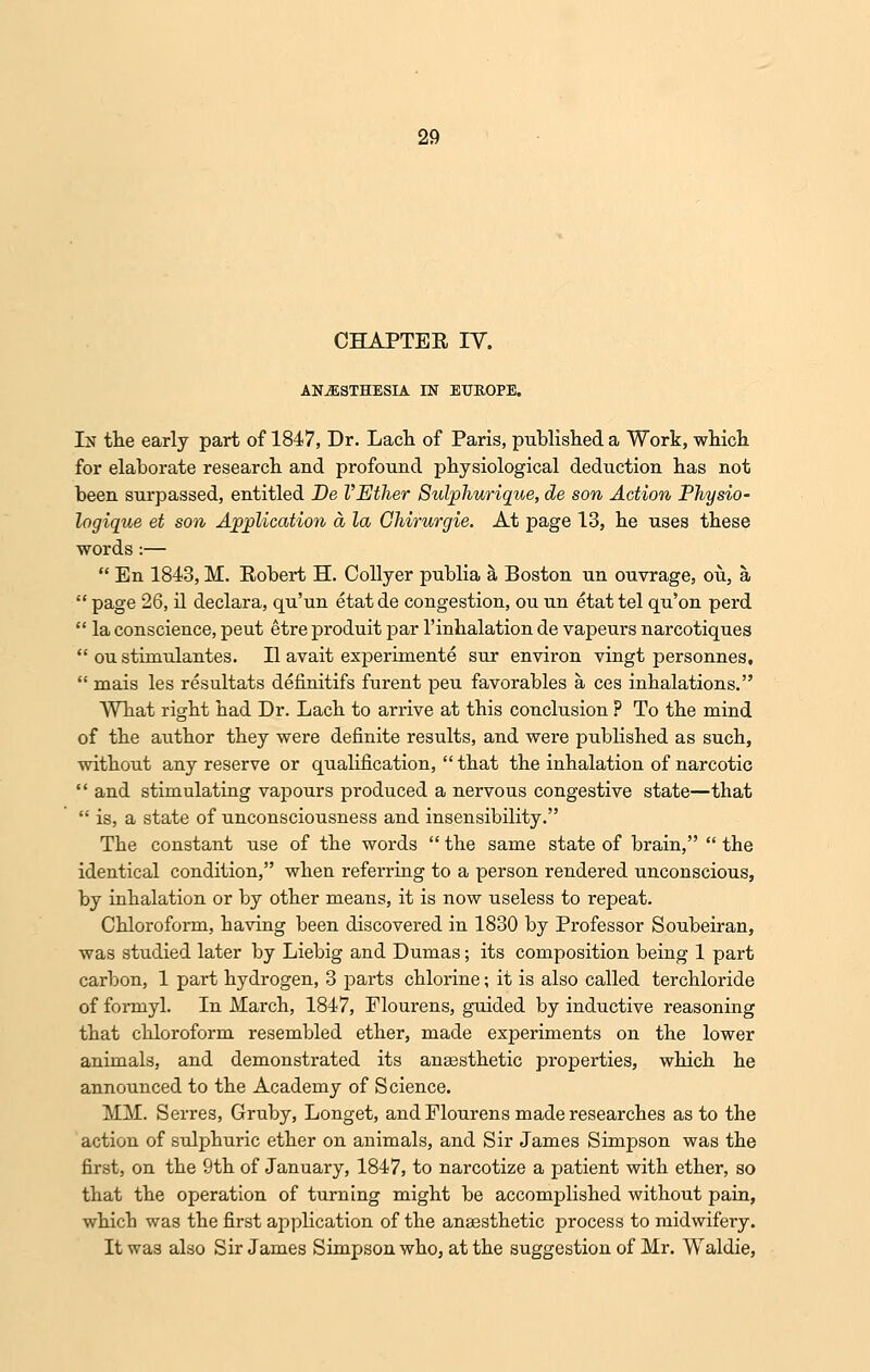 CHAPTER IV. ANESTHESIA IN EUROPE. In the early part of 1847, Dr. Lach of Paris, published a Work, which for elaborate research and profound physiological deduction has not been surpassed, entitled De VEther Sulphurique, de son Action Physio- logique et son Application a la Chirurgie. At page 13, he uses these words :—  En 1843, M. Robert H. Collyer publia a Boston un ouvrage, ou, a  page 26, il declara, qu'un etatde congestion, ou un etattel qu'on perd  la conscience, peut etre produit par l'inhalation de vapeurs narcotiques  ou stimulantes. II avait experimente sur environ vingt personnes,  mais les resultats definitifs furent peu favorables a ces inhalations. What right had Dr. Lach to arrive at this conclusion ? To the mind of the aiithor they were definite results, and were published as such, without any reserve or qualification,  that the inhalation of narcotic  and stimulating vapours produced a nervous congestive state—that  is, a state of unconsciousness and insensibility. The constant use of the words  the same state of brain,  the identical condition, when referring to a person rendered unconscious, by inhalation or by other means, it is now useless to repeat. Chloroform, having been discovered in 1830 by Professor Soubeiran, was studied later by Liebig and Dumas; its composition being 1 part carbon, 1 part hydrogen, 3 parts chlorine; it is also called terchloride of formyl. In March, 1847, Flourens, guided by inductive reasoning that chloroform resembled ether, made experiments on the lower animals, and demonstrated its anaesthetic properties, which he announced to the Academy of Science. MM. Serres, Gruby, Longet, and Flourens made researches as to the action of sulphuric ether on animals, and Sir James Simpson was the first, on the 9th of January, 1847, to narcotize a patient with ether, so that the operation of turning might be accomplished without pain, which was the first application of the anaesthetic process to midwifery. It was also Sir James Simpson who, at the suggestion of Mr. Waldie,