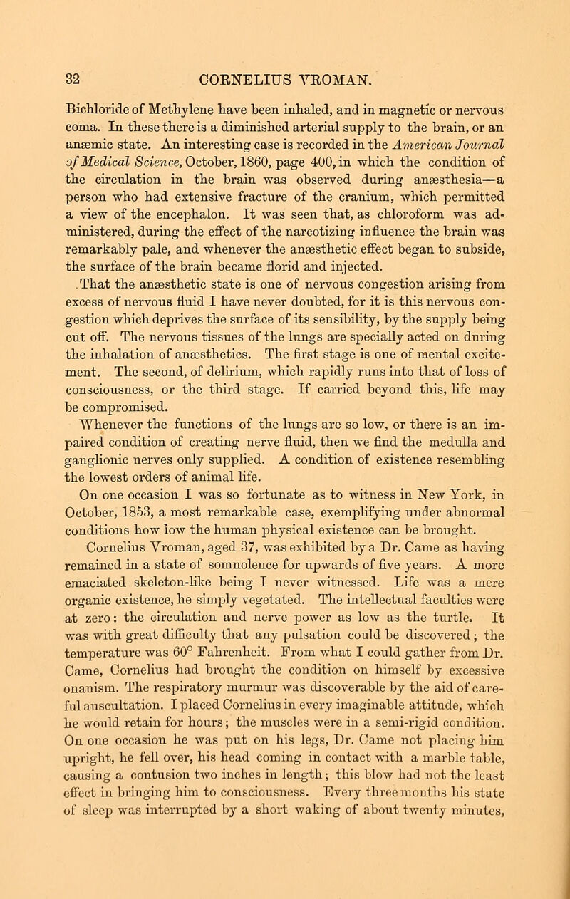 BicKloride of Methylene nave been inhaled, and in magnetic or nervous coma. In these there is a diminished arterial supply to the brain, or an anaemic state. An interesting case is recorded in the American Journal of Medical Science, October, 1860, page 400, in which the condition of the circulation in the brain was observed during anesthesia—a person who had extensive fracture of the cranium, which permitted a view of the encephalon. It was seen that, as chloroform was ad- ministered, during the effect of the narcotizing influence the brain was remarkably pale, and whenever the anaesthetic effect began to subside, the surface of the brain became florid and injected. .That the anaesthetic state is one of nervous congestion arising from excess of nervous fluid I have never doubted, for it is this nervous con- gestion which deprives the surface of its sensibility, by the supply being cut off. The nervous tissues of the lungs are specially acted on during the inhalation of anaesthetics. The first stage is one of mental excite- ment. The second, of delirium, which rapidly runs into that of loss of consciousness, or the third stage. If carried beyond this, life may be compromised. Whenever the functions of the lungs are so low, or there is an im- paired condition of creating nerve fluid, then we find the medulla and ganglionic nerves only supplied. A condition of existence resembling the lowest orders of animal life. On one occasion I was so fortunate as to witness in New York, in October, 1853, a most remarkable case, exemplifying under abnormal conditions how low the human physical existence can be brought. Cornelius Yroman, aged 37, was exhibited by a Dr. Came as having remained in a state of somnolence for upwards of five years. A more emaciated skeleton-like being I never witnessed. Life was a mere organic existence, he simply vegetated. The intellectual faculties were at zero: the circulation and nerve power as low as the turtle. It was with great difficulty that any pulsation could be discovered; the temperature was 60° Fahrenheit. Prom what I could gather from Dr. Came, Cornelius had brought the condition on himself by excessive onanism. The respiratory murmur was discoverable by the aid of care- ful auscultation. I placed Cornelius in every imaginable attitude, which he would retain for hours; the muscles were in a semi-rigid condition. On one occasion he was put on his legs, Dr. Came not placing him upright, he fell over, his head coming in contact with a marble table, causing a contusion two inches in length; this blow had not the least effect in bringing him to consciousness. Every three months his state of sleep was interrupted by a short waking of about twenty minutes,