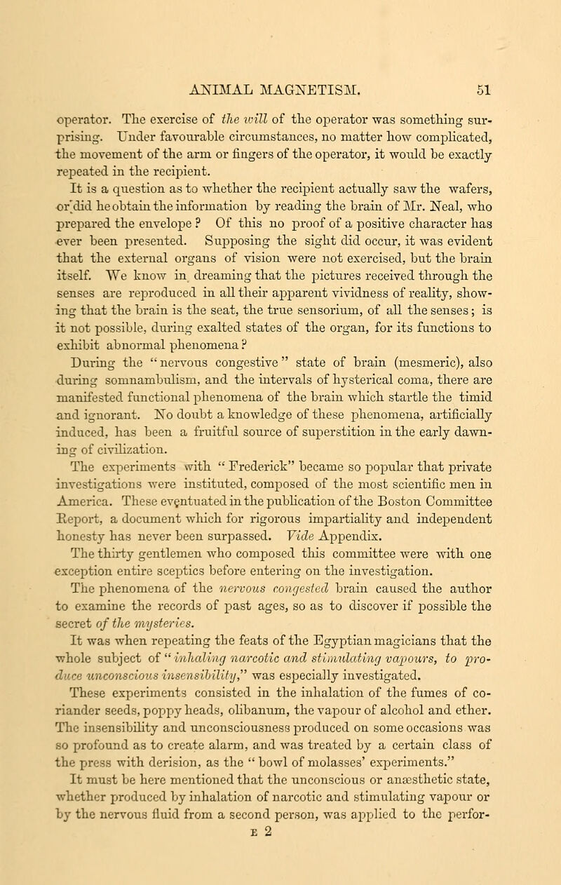 operator. The exercise of the will of the operator was something sur- prising. Under favourable circumstances, no matter how complicated, the movement of the arm or fingers of the operator, it would be exactly repeated in the recipient. It is a question as to whether the recipient actually saw the wafers, or'did he obtain the information by reading the brain of Mr. Neal, who prepared the envelope ? Of this no proof of a positive character has ever been presented. Supposing the sight did occur, it was evident that the external organs of vision were not exercised, but the brain itself. We know in dreaming that the pictures received through the senses are reproduced in all their apparent vividness of reality, show- ing that the brain is the seat, the true sensorium, of all the senses; is it not possible, during exalted states of the organ, for its functions to exhibit abnormal phenomena ? During the  nervous congestive  state of brain (mesmeric), also during somnambulism, and the intervals of hysterical coma, there are manifested functional phenomena of the brain which startle the timid and ignorant. No doubt a knowledge of these phenomena, artificially induced, has been a fruitful source of superstition in the early dawn- ing of civilization. The experiments with  Frederick became so popular that private investigations were instituted, composed of the most scientific men in America. These eventuated in the publication of the Boston Committee Report, a document which for rigorous impartiality and independent honesty has never been surpassed. Vide Appendix. The thirty gentlemen who composed this committee were with one exception entire sceptics before entering on the investigation. The phenomena of the nervous congested brain caused the author to examine the records of past ages, so as to discover if possible the secret of the mysteries. It was when repeating the feats of the Egyptian magicians that the whole subject of  inhaling narcotic and stimulating vapours, to fro- unconscious insensibility., was especially investigated. These experiments consisted in the inhalation of the fumes of co- riander seeds, poppy heads, olibanum, the vapour of alcohol and ether. The insensibility and unconsciousness produced on some occasions was so profound as to create alarm, and was treated by a certain class of the press with derision, as the  bowl of molasses' experiments. It must be here mentioned that the unconscious or anaesthetic state, whether produced by inhalation of narcotic and stimulating vapour or by the nervous fluid from a second person, was applied to the perfor- E 2
